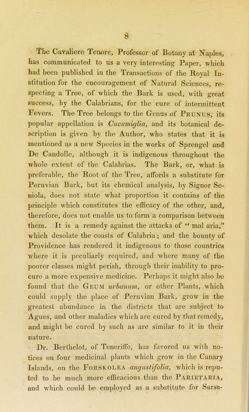 The Cavaliere Tenore, Professor of Botany at Naples, has communicated to us a very interesting Paper, which had been published in the Transactions of the Royal In- stitution for the encouragement of Natural Sciences, re- specting a Tree, of which the Bark is used, with great success, by the Calabrians, for the cure of intermittent Fevers. The Tree belongs to the Genus of Prunus, its popular appellation is Cucumiglia, and its botanical de- scription is given by the Author, who states that it is mentioned as a new Species in the works of Sprengel and De Candolle, although it is indigenous throughout the whole extent of the Calabrias. The Bark, or, what is preferable, the Root of the Tree, affords a substitute for Peruvian Bark, but its chemical analysis, by Signor Se- niola, does not state what proportion it contains of the principle which constitutes the efficacy of the other, and, therefore, does not enable us to form a comparison between them. . It is a remedy against the attacks of “ mal aria,” which desolate the coasts of Calabria; and the bounty of Providence has rendered it indigenous to those countries where it is peculiarly required, and where many of the poorer classes might perish, through their inability to pro- cure a more expensive medicine. Perhaps it might also be found that the Geum urhanum, or other Plants, which could supply the place of Peruvian Bark, grow in the greatest abundance in the districts that are subject to Agues, and other maladies which are cured by that remedy, and might be cured by such as are similar to it in their nature. Dr. Berthelot, of Teneriffe, has favored us with no- tices on four medicinal plants which grow in the Canary Islands, on the FoRSKOLEA angustifolia, which is repu- ted to be much more efficacious than the Parietaria, and which could be employed as a substitute for Sarsa-