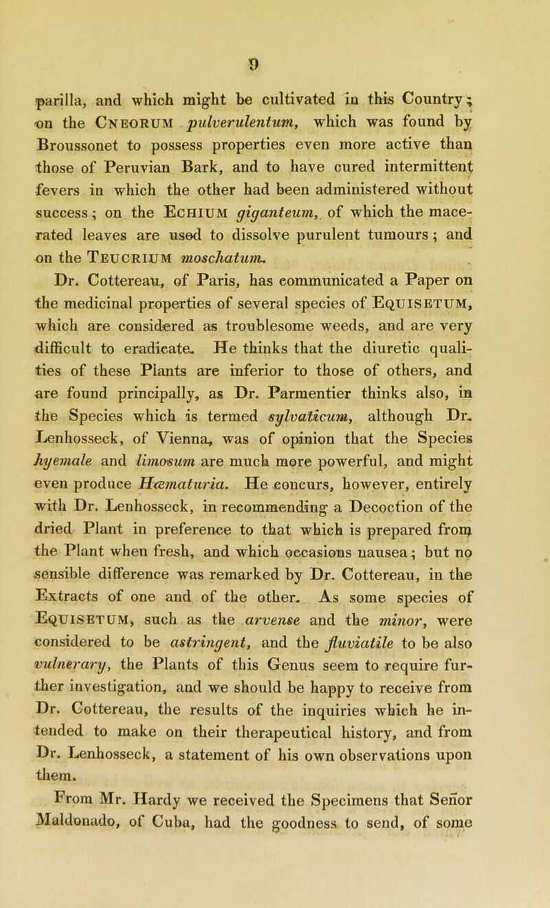 T) parilla, and which might be cultivated in this Country; on the Cneorum pulverulentuni, which was found by Broussonet to possess properties even more active than those of Peruvian Bark, and to have cured intermittent fevers in which the other had been administered without success; on the Echium giganteuin, of which the mace- rated leaves are used to dissolve purulent tumours; and on the Teucrium moscliatunu Dr. Cottereau, of Paris, has communicated a Paper on the medicinal properties of several species of Equisetum, which are considered as troublesome weeds, and are very difficult to eradicate- He thinks that the diuretic quali- ties of these Plants are inferior to those of others, and are found principally, as Dr. Parmentier thinks also, in the Species which is termed sylvalicum, although Dr, Ijenhosseck, of Vienna, was of opinion that the Species Jiyemale and Um&siim are much more powerful, and might even produce H<ematuria. He .concurs, however, entirely with Dr. Lenhosseck, in recommending a Decoction of the dried Plant in preference to that which is prepared fronj the Plant when fresh, and which occasions nausea; but no sensible difference was remarked by Dr. Cottereau, in the Extracts of one and of the other. As some species of Equisetum, such as the arvense and the minor, were considered to be astringent, and the Jluviatile to be also vulnerary, the Plants of this Genus seem to require fur- ther investigation, and we should be happy to receive from Dr. Cottereau, the results of the inquiries which he in- tended to make on their therapeutical history, and from Dr. Lenhosseck, a statement of his own observations upon them. From Mr. Hardy we received the Specimens that Senor Maldonado, of Cuba, had the goodness to send, of some