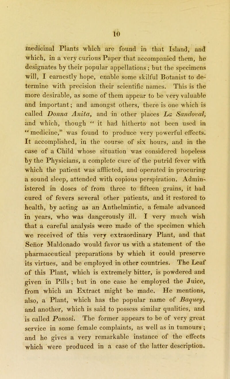 medicinal Plants which are found in that Island, and which, in a very curious Paper that accompanied them, he designates by their popular appellations; but the specimens will, I earnestly hope, enable some skilful Botanist to de- termine with precision their scientific names. This is the more desirable, as some of them appear to be very valuable and important; and amongst others, there is one which is called Donna Anita, and in other places La Sandoval, and which, though “ it had hitherto not been used in “ medicine,” was found to pi’oduce very powerful effects. It accomplished, in the course of six hours, and in the case of a Child whose situation was considered hopeless by the Physicians, a complete cure of the putrid fever with which the patient was afflicted, and operated in procuring a sound sleep, attended with copious perspiration. Admin- istered in doses of from three to fifteen grains, it had cured of fevers several other patients, and it restored to health, by acting as an Anthelmintic, a female advanced in years, who was dangerously ill. I very much wish that a careful analysis were made of the specimen which we received of this very extraordinary Plant, and that Senor Maldonado would favor us with a statement of the pharmaceutical preparations by which it could preserve its virtues, and be employed in other countries. The Leaf of this Plant, which is extremely bitter, is powdered and given in Pills ; but in one case he employed the Jnice, from which an Extract might be made. He mentions, also, a Plant, which has the popular name of Baquey, and another, which is said to possess similar qualities, and is called Ponosi. The former appears to be of very great service in some female complaints, as well as in tumours ; and he gives a very remarkable instance of the effects which were produced in a case of the latter description.