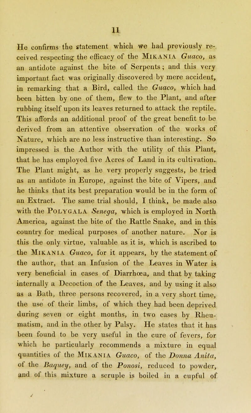 He confirms the statement which we had previously re- ceived respecting’ the efficacy of the Mikania Guaco, as an antidote against the bite of Serpents ; and this very important fact was originally discovered by mere accident, in remarking that a Bird, called the Guaco, which had been bitten by one of them, flew to the Plant, and after rubbing itself upon its leaves returned to attack the reptile. This affords an additional proof of the great benefit to be derived from an attentive observation of the works of Nature, which are no less instructive than interesting. So impressed is the Author with the utility of this Plant, that be has employed five Acres of Land in its cultivation.. The Plant might, as he very properly suggests, be tried as an antidote in Europe, against the bite of Vipers, and he thinks that its best preparation would be in the form of an Extract. The same trial should, I think, be made also with the Polygala Senega, which is employed in North America, against the bite of the Rattle Snake, and in this country for medical purposes of another nature. Nor is this the only virtue, valuable as it is, which is ascribed to the Mikania Guaco, for it appears, by the statement of the author, that an Infusion of the Leaves in Water is very beneficial in cases of Diarrhoea, and that by taking internally a Decoction of the Leaves, and by using it also as a Bath, three persons recovered, in a very short time, the use of their limbs, of which they had been deprived during seven or eight months, in two cases by Rheu- matism, and in the other by Palsy. He states that it has been found to be very useful in the cure of fevers, for which he particularly recommends a mixture in equal quantities of the Mikania Guaco, of the Donna Anita, of the Baquey, and of the Ponosi, reduced to powder, and of this mixture a scruple is boiled in a cupful of /