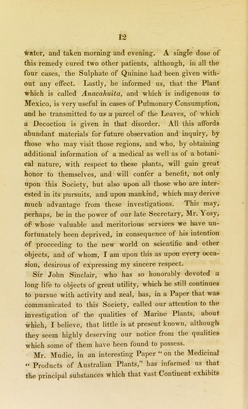■tvater, and taken morning and evening. A single dose of this remedy cured two other patients, although, in all the four cases, the Sulphate of Quinine had been given with- out any effect. Lastly, he informed us, that the Plant which is called Anacahuita, and which is indigenous to Mexico, is very useful in cases- of Pulmonary Consumption, and he transmitted to us a parcel of the Leaves, of which a Decoction is given in that disorder. All this affords abundant materials for future observation and inquiry, by those who may visit those regions, and who, by obtaining additional information of a medical as well as of a botani- cal nature, with respect to these plants, will gain great honor to themselves, and will confer a benefit, not only upon this Society, but also upon all those who are inter- ested in its pursuits, and upon mankind, which may derive much advantage from these investigations. This may, perhaps, be in the power of our late Secretary, Mr. Yosy, of whose valuable and meritorious services- we have un- fortunately been deprived, in consequence of his intention 6f proceeding to the new world on scientific and other objects, and of whom, I am upon this as upon every occa- sion, desirous of expressing my sincere respect. Sir John Sinclair, who has so honorably devoted a long life to objects of great utility, which he still continues to pursue with activity and zeal, has, in a Paper that was communicated to this Society, called our attention to the investigation of the qualities of Marine Plants, about which, I believe, that little is at present known, although they seem highly deserving our notice from the qualities- which some of them have been found to possess. Mr. Mudie, in an interesting Paper “ on the Medicinal “ Products of Australian Plants,” has informed us that the principal substances which that vast Continent exhibits