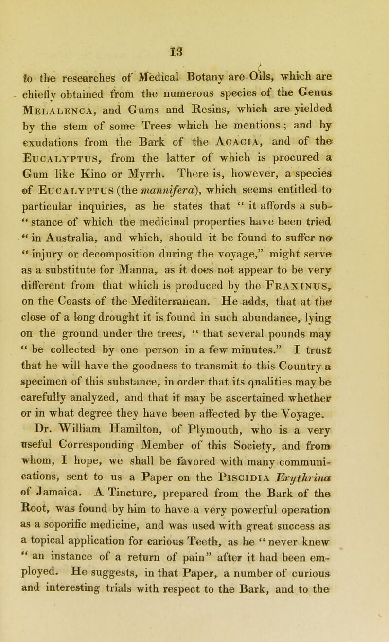 to the researches of Medical Botany are Oils, which are chiefly obtained from the numerous species of the Genus Melalenca, and Gums and Resins, which are yielded by the stem of some Trees which he mentions ; and by exudations from the Bark of the Acacia, and of the Eucalyptus, from the latter of which is procured a Gum like Kino or Myrrh. There is, however, a species of Eucalyptus (the mannifera), which seems entitled to particular inquiries, as he states that “ it affords a sub- “ stance of which the medicinal properties have been tried in Australia, and which, should it be found to suffer nof “ injury or decomposition during the voyage,” might serve as a substitute for Manna, as it does not appear to be very different from that which is produced by the Fraxinus, on the Coasts of the Mediterranean. He adds, that at the close of a long drought it is found in such abundance, lying on the ground under the trees, “ that several pounds may “ be collected by one person in a few minutes.” I trust that he will have the goodness to transmit to this Country a specimen of this substance, in order that its qualities may be carefully analyzed, and that it may be ascertained whether or in what degree they have been affected by the Voyage. Dr. William Hamilton, of Plymouth, who is a very useful Corresponding Member of this Society, and from whom, I hope, we shall be favored with many communi- cations, sent to us a Paper on the PisciDiA Erytlirina of Jamaica. A Tincture, prepared from the Bark of the Root, was found by him to have a very powerful operation as a soporific medicine, and was used with great success as a topical application for carious Teeth, as be “ never knew  an instance of a return of pain” after it had been em- ployed. He suggests, in that Paper, a number of curious and interesting trials with respect to the Bark, and to the