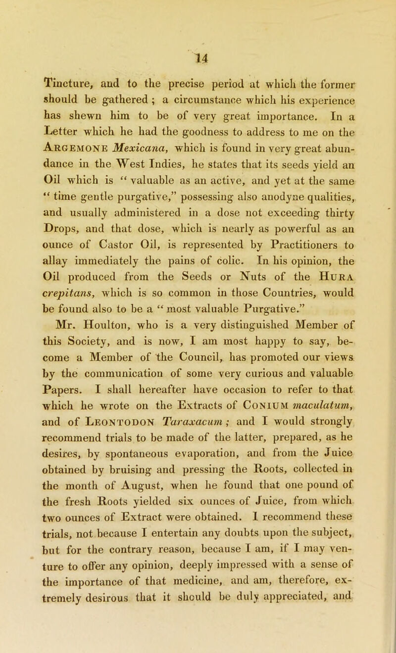 Tincture, and to the precise period at which the former should be gathered ; a circumstance which his experience has shewn him to be of very great importance. In a Letter which he had the goodness to address to me on the Argemone Mexicana, which is found in very great abun- dance in the West Indies, he states that its seeds yield an Oil which is “ valuable as an active, and yet at the same “ time gentle purgative,” possessing also anodyne qualities, and usually administered in a dose not exceeding thirty Drops, and that dose, which is nearly as powerful as an ounce of Castor Oil, is represented by Practitioners to allay immediately the pains of colic. In his opinion, the Oil produced from the Seeds or Nuts of the Hura crepitans, which is so common in those Countries, would be found also to be a “ most valuable Purgative.” Mr. Houlton, who is a very distinguished Member of this Society, and is now, I am most happy to say, be- come a Member of the Council, has promoted our views by the communication of some very curious and valuable Papers. I shall hereafter have occasion to refer to that which he wrote on the Extracts of Conium maculatuni, and of Leontodon Taraxacum; and I would strongly recommend trials to be made of the latter, prepared, as he desires, by spontaneous evaporation, and from the Juice obtained by bruising and pressing the Roots, collected m the month of August, when he found that one pound of the fresh Roots yielded six ounces of Juice, from which two ounces of Extract were obtained. I recommend these trials, not because I entertain any doubts upon the subject, but for the contrary reason, because I am, if I may ven- ture to offer any opinion, deeply impressed with a sense of the importance of that medicine, and am, therefore, ex- tremely desirous that it should be duly appreciated, and