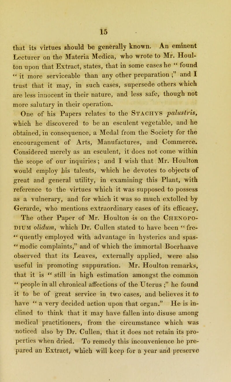that its virtues should be generally known. An eminent Lecturer on the Materia Medica, who wrote to Mr, Houl- ton upon that Extract, states, that in some cases he “ found “ it more serviceable than any other preparation ; and I trust that it may, in such cases, supersede others which are less innocent in their nature, and less safe, though not more salutary in their operation. One of his Papers relates to the Staghys palustrisy which he discovered to be an esculent vegetable, and he obtained, in consequence, a Medal from the Society for the encouragement of Arts, Manufactures, and Commerce, Considered merely as an esculent, it does not come within the scope of our inquiries; and I wish that Mr. Houlton would employ his talents, which he devotes to objects of great and general utility, in examining this Plant, with reference to the virtues which it was supposed to possess as a vulnerary, and for which it was so much extolled by Gerarde, who mentions extraordinary cases of its efficacy. The other Paper of Mr. Houlton -is on the ChenoPO- DIUM oliclum, which Dr. Cullen stated to have been “ fre- “ quently employed with advantage in hysterics and spas- “ modic complaints,” and of which the immortal Boerhaave obsei’ved that its Leaves, externally applied, were also useful in promoting suppuration. Mr. Houlton remarks, that it is “ still in high estimation amongst the common “ people in all chronical affections of the Uterus he found it to be of great service in two cases, and believes it to have “ a very decided action upon that organ.” He is in- clined to think that it may have fallen into disuse among medical practitioners, from the circumstance which Avas noticed also by Dr. Cullen, that it does not retain its pro- perties when dried. To remedy this inconvenience he pre- pared an Extract, which will keep for a year and preserve