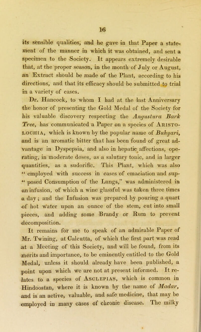 its sensible qualities, and he gave in that Paper a state-r ment of the manner in which it was obtained, and sent a specimen to the Society. It appears extremely desirable that, at the proper season, in the month of July or August, an Extract should be made of the Plant, according to his directions, and that its efficacy should be submitted to trial in a variety of cases. Dr. Hancock, to whom I had at the last Anniversary the honor of presenting the Gold Medal of the Society for his valuable discovery respecting the Anyustura Bark Tree, has communicated a Paper on a species of Aristo- LOCHIA, which is known by the popular name of Buhyari, and is an aromatic bitter that has been found of great ad- vantage in Dyspepsia, and also in hepatic affections, ope- rating, in moderate doses, as a salutary tonic, and in larger quantities, as a sudorific. This Plaiit, which was also “ employed with success in cases of emaciation and sup- “ posed Consumption of the Lungs,” was administered in an infusion, of which a wine glassful was taken three times a day; and the Infusion was prepared by pouring a quart of hot w'ater upon an ounce of the stem, cut into small pieces, and adding some Brandy or Rum to prevent decomposition. It remains for me to speak of an admirable Paper of Mr. Twining, at Calcutta, of which the first part was read at a Meeting of this Society, and will be found, from its merits and importance, to be eminently entitled to the Gold Medal, unless it should already have been published, a point upon which we are not at present informed. It re- lates to a species of Asclepias, which is common in Hindoostan, where it is known by the name of Madar, and is an active, valuable, and safe medicine, that may be employed in many cases of chronic disease. The milky