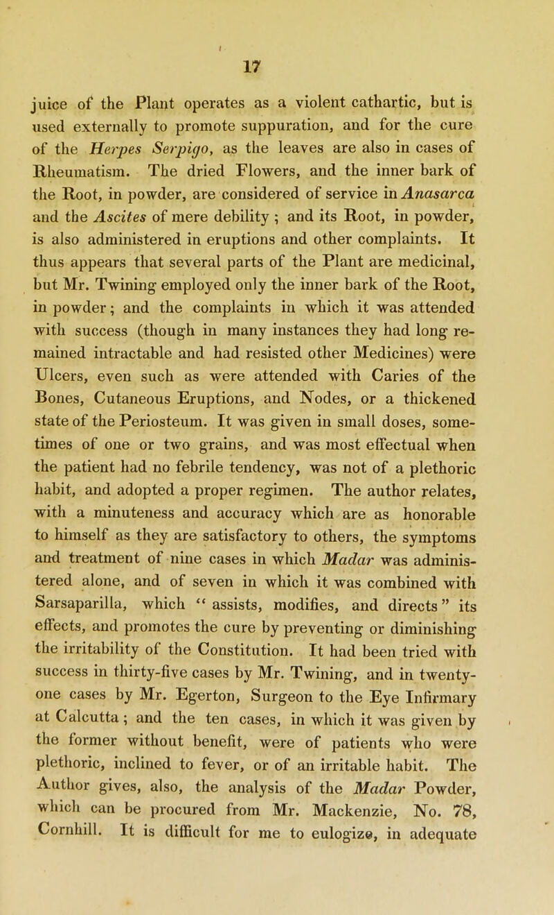 17 juice of the Plant operates as a violent cathartic, but is used externally to promote suppuration, and for the cure of the Herpes Serpipo, as the leaves are also in cases of Rheumatism. The dried Flowers, and the inner bark of the Root, in powder, are considered of service \n Anasarca and the Ascites of mere debility ; and its Root, in powder, is also administered in eruptions and other complaints. It thus appears that several parts of the Plant are medicinal, but Mr. Twining employed only the inner bai-k of the Root, in powder; and the complaints in which it was attended with success (though in many instances they had long re- mained intractable and had resisted other Medicines) were Ulcers, even such as were attended with Caries of the Bones, Cutaneous Eruptions, and Nodes, or a thickened state of the Periosteum. It was given in small doses, some- times of one or two grains, and was most etfectual when the patient had no febrile tendency, was not of a plethoric habit, and adopted a proper regimen. The author relates, with a minuteness and accuracy which are as honorable to himself as they are satisfactory to others, the symptoms and treatment of nine cases in which Maclar was adminis- tered alone, and of seven in which it was combined with Sarsaparilla, which “ assists, modifies, and directs ” its effects, and promotes the cure by preventing or diminishing the irritability of the Constitution. It had been tried with success in thirty-five cases by Mr. Twining, and in twenty- one cases by Mr. Egerton, Surgeon to the Eye Infirmary at Calcutta ; and the ten cases, in which it was given by the former without benefit, were of patients who were plethoric, inclined to fever, or of an irritable habit. The Author gives, also, the analysis of the Madar Powder, which can be pi’ocured from Mr. Mackenzie, No. 78, Cornhill. It is difficult for me to eulogize, in adequate