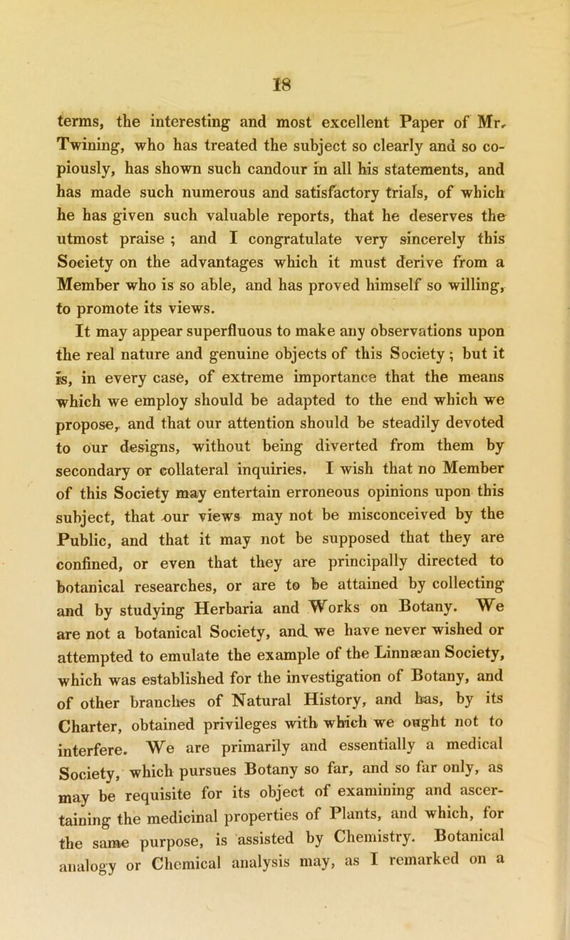 terms, the interesting and most excellent Paper of Mr, Twining, who has treated the subject so clearly and so co- piously, has shown such candour in all his statements, and has made such numerous and satisfactory trials, of which he has given such valuable reports, that he deserves the utmost praise ; and I congratulate very sincerely this Society on the advantages which it must derive from a Member who is so able, and has proved himself so willing, to promote its views. It may appear superfluous to make any observations upon the real nature and genuine objects of this Society ; but it is, in every case, of extreme importance that the means which we employ should be adapted to the end which we propose,, and that our attention should be steadily devoted to our designs, without being diverted from them by secondary or collateral inquiries. I wish that no Member of this Society may entertain erroneous opinions upon this subject, that eur views may not be misconceived by the Public, and that it may not be supposed that they are confined, or even that they are principally directed to botanical researches, or are to be attained by collecting and by studying Herbaria and W^orks on Botany. M^e are not a botanical Society, and, we have never wished or attempted to emulate the example of the Linnaean Society, which was established for the investigation of Botany, and of other branches of Natural History, and has, by its Charter, obtained privileges with which we ought not to interfere. We are primarily and essentially a medical Society, which pursues Botany so far, and so far only, as may be requisite for its object of examining and ascer- taining the medicinal properties of Plants, and which, for the same purpose, is assisted by Chemistry. Botanical analogy or Chemical analysis may, as I remarked on a