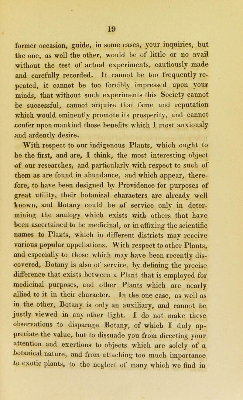 w former occasion, guide, in some cases, your inquiries, but the one, as well the other, would be of little or no avail without the test of actual experiments, cautiously made and carefully recorded. It cannot be too frequently re- peated, it cannot be too forcibly impressed upon your minds, that without such experiments this Society cannot be successful, cannot acquire that fame and reputation which would eminently promote its prosperity, and cannot confer upon mankind those benefits which I most anxiously and ardently desire. With respect to our indigenous Plants, which ought to be the first, and are, I think, the most interesting object of our researches, and particularly with respect to such of them as are found in abundance, and which appear, there- fore, to have been designed by Providence for purposes of great utility, their botanical characters are already well known, and Botany could be of service only in deter- mining the analogy which exists with others that have been ascertained to be medicinal, or in afiixing the scientific names to Plants, which in different districts may receive various popular appellations. With respect to other Plants, and especially to those which may have been recently dis- covered, Botany is also of service, by defining the precise difference that exists between a Plant that is employed for medicinal purposes, and other Plants which are nearly allied to it in their character. In the one case, as well as in the other. Botany is only an auxiliary, and cannot be justly viewed in any other light. I do not make these observations to disparage Botany, of which I duly ap- preciate the value, but to dissuade you from directing your attention and exertions to objects which are solely of a botanical nature, and from attaching too much importance to exotic plants, to the neglect of many which we find in
