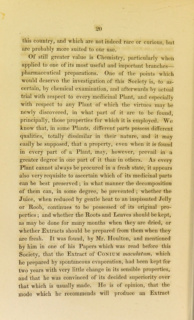 this country, and which are not indeed rare or curious, but are probably more suited to our use. Of still greater value is Chemistry, particularly when applied to one of its most useful and important branches— pharmaceutical preparations. One of the points which would deserve the investigation of this Society is, to as- certain, by chemical examination, and afterwards by actual trial with respect to every medicinal Plant, and especially with respect to any Plant of which the virtues may be newly discovered, in what part of it are to be found, principally, those properties for which it is employed. We know that, in some Plants, different parts possess different qualities, totally dissimilar in their nature, and it may easily be supposed, that a property, even when it is found in every part of a Plant, may, however, prevail in a greater degree in one part of it than in others. As every Plant cannot always be procured in a fresh state, it appears also very requisite to ascertain which of its medicinal parts can be best preserved ; in what manner the decomposition of them can, in some degree, be prevented ; whether the Juice, when reduced by gentle heat to an inspissated Jelly or Roob, continues to be possessed of its original pro- perties ; and whether the Roots- and Leaves should be kept, as may be done for many months when they are dried, or whether Extracts should be prepared from them when they are fresh. It was found, by Mr. Houlton, and mentioned by him in one of his Papers which was read before this Society, that the Extract of CoNiUM viaculatnm, which he prepared by spontaneous evaporation, had been kept for two years with very little change in its sensible properties, and that he was convinced of its decided superiority over that which is usually made. He is of opinion, that the mode which he recommends will produce an Extract