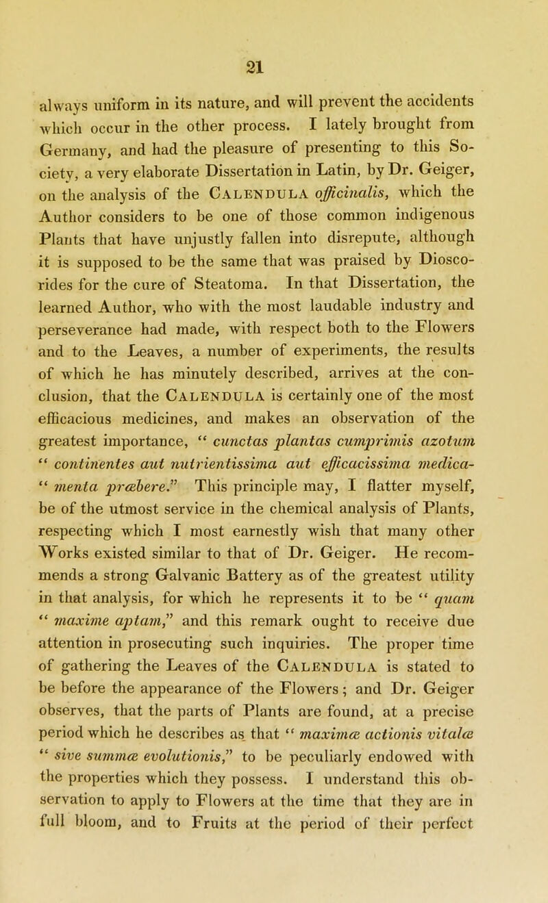 a,l\Vc\ys uiiiforni in its nature, and will prevent the accidents which occur in the other process. I lately brought from Germany, and had the pleasure of presenting to this So- ciety, a very elaborate Dissertation in Latin, by Dr. Geiger, on the analysis of the Calendula officinalis, which the Author considers to be one of those common indigenous Plants that have unjustly fallen into disrepute, although it is supposed to be the same that was praised by Diosco- rides for the cure of Steatoraa. In that Dissertation, the learned Author, who with the most laudable industry and perseverance had made, with respect both to the Flowers and to the Leaves, a number of experiments, the results of which he has minutely described, arrives at the con- clusion, that the Calendula is certainly one of the most efficacious medicines, and makes an observation of the greatest importance, “ cunctas plantas cumprimis azotum “ contmentes aut nuirientissima aut efficacissima medica- “ menta prcEbcre. This principle may, I flatter myself, be of the utmost service in the chemical analysis of Plants, respecting which I most earnestly wish that many other Works existed similar to that of Dr. Geiger. He recom- mends a strong Galvanic Battery as of the greatest utility in that analysis, for which he represents it to be “ qiiam “ viaxime aptam” and this remark ought to receive due attention in prosecuting such inquiries. The proper time of gathering the Leaves of the Calendula is stated to be before the appearance of the Flowers; and Dr. Geiger observes, that the parts of Plants are found, at a precise period which he describes as. that “ maxirncc actionis vitalce “ sive summcB evolutionis,” to be peculiarly endowed with the properties which they possess. I understand this ob- servation to apply to Flowers at the time that they are in full bloom, and to Fruits at the period of their perfect