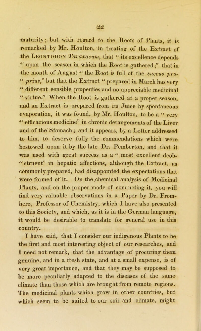 maturity; but with regard to the Roots of Plants, it is remarked by Mr. Houlton, in treating of the Extract of the Leontodon Taraxacum, that “ its excellence depends upon the season in which the Root is gathered;” that in the month of August “ the Root is full of the succus 2>ro- “ prius, but that the Extract “ prepared in March has very different sensible properties and no appreciable medicinal “ virtue.” When the Root is gathered at a proper season, and an Extract is prepared from its Juice by spontaneous evaporation, it was found, by Mr. Houlton, to be a “ very efficacious medicine” in chronic derangements of the Liver and of the Stomach; and it appears, by a Letter addressed to him, to deserve fully the commendations which were bestowed upon it by the late Dr. Pemberton, and that it was used with great success as a “ most excellent deob- “ struent” in hepatic affections, although the Extract, as commonly prepared, had disappointed the expectations that were formed of it. On the chemical analysis of Medicinal Plants, and on the proper mode of conducting it, you will find very valuable observations in a Paper by Dr. From- herz. Professor of Chemistry, which I have also presented to this Society, and which, as it is in the German language, it would be desirable to translate for general use in this country. I have said, that I consider our indigenous Plants to be the first and most interesting object of our researches, and I need not remark, that the advantage of procuring them genuine, and in a fresh state, and at a small expense, is of very great importance, and that they may be supposed to be more peculiarly adapted to the diseases of the same climate than those which are brought from remote regions. The medicinal plants which grow in other countries, but which seem to be suited to our soil and climate, might