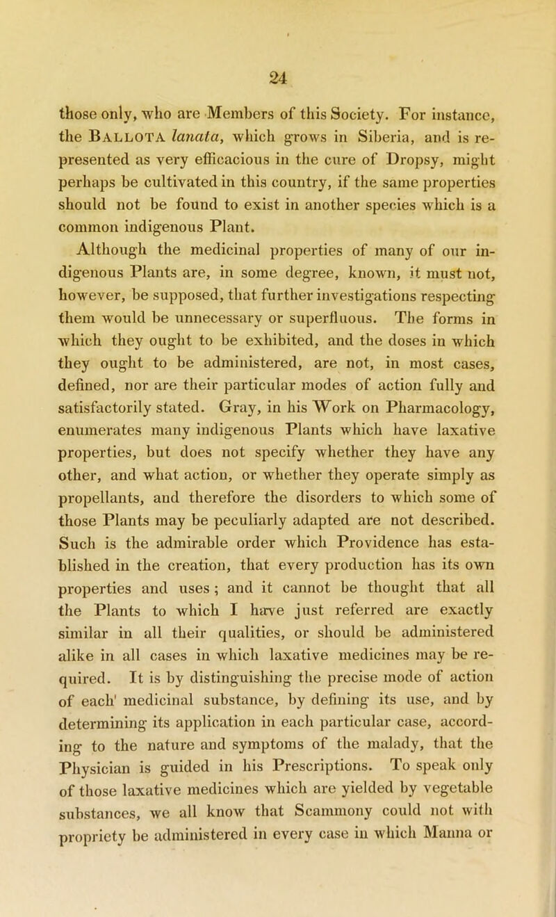 those only, who are Members of this Society. For instance, the Ballota lanata, which ^rows in Siberia, and is re- presented as very efficacious in the cure of Dropsy, might perhaps be cultivated in this country, if the same properties should not be found to exist in another species which is a common indigenous Plant. Although the medicinal properties of many of our in- digenous Plants are, in some degree, known, it must not, however, be supposed, that further investigations respecting them would be unnecessary or superfluous. The forms in which they ought to be exhibited, and the doses in which they ought to be administered, are not, in most cases, defined, nor are their particular modes of action fully and satisfactorily stated. Gray, in his Work on Pharmacology, enumerates many indigenous Plants which have laxative properties, but does not specify whether they have any other, and what action, or whether they operate simply as propellants, and therefore the disorders to which some of those Plants may be peculiarly adapted are not described. Such is the admirable order which Providence has esta- blished in the creation, that every production has its own properties and uses ; and it cannot be thought that all the Plants to which I harve just referred are exactly similar in all their qualities, or should be administered alike in all cases in which laxative medicines may be re- quired. It is by distinguishing the precise mode of action of each' medicinal substance, by defining its use, and by determining its application in each particular case, accord- ing to the nature and symptoms of the malady, that the Physician is guided in his Prescriptions. To speak only of those laxative medicines which are yielded by vegetable substances, we all know that Scammony could not with propriety be administered in every case in which Manna or