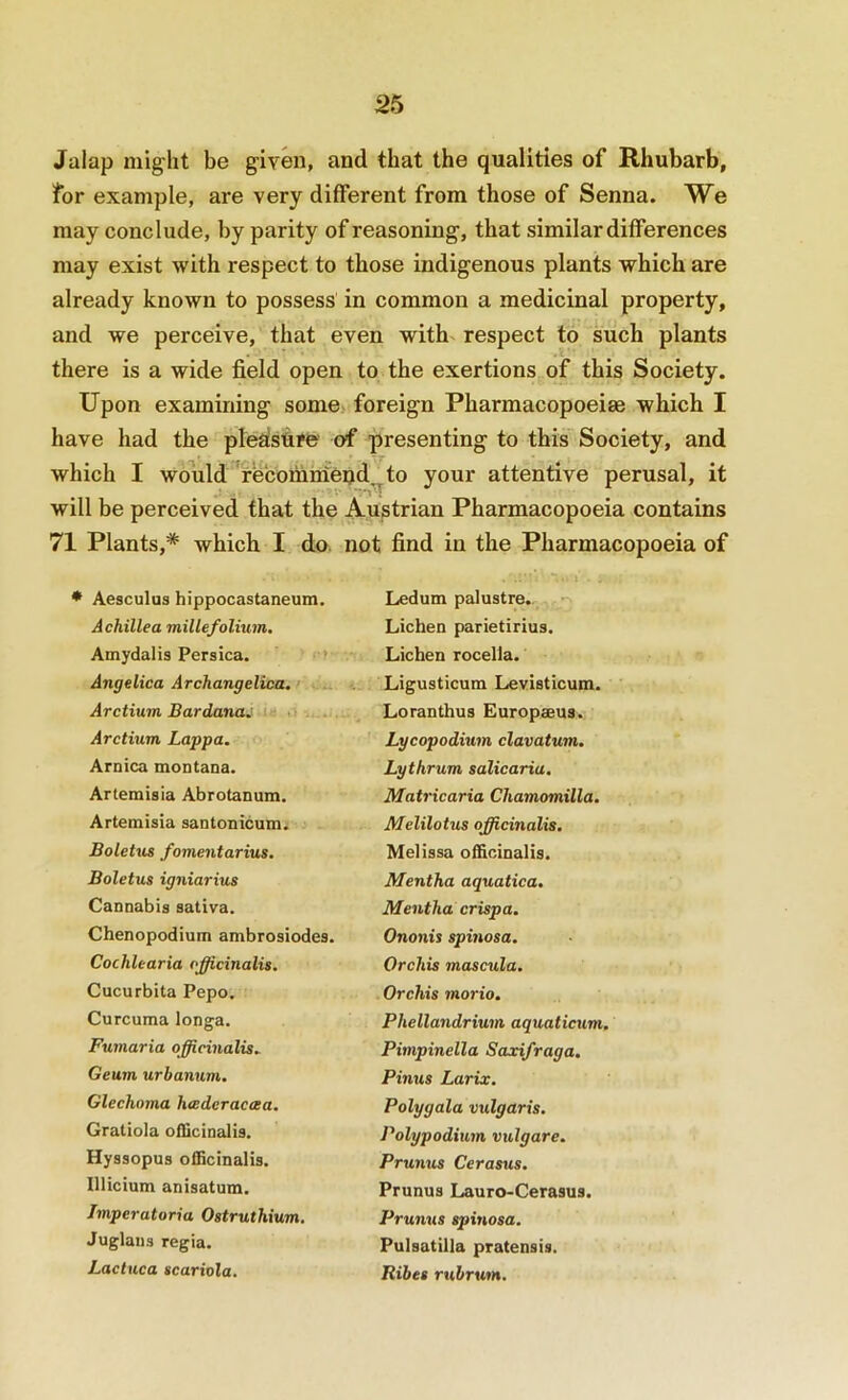 Jalap might be given, and that the qualities of Rhubarb, for example, are very different from those of Senna. We may conclude, by parity of reasoning, that similar differences may exist with respect to those indigenous plants which are already known to possess in common a medicinal property, and we perceive, that even with^ respect to such plants there is a wide field open to the exertions of this Society. Upon examining some>. foreign Pharmacopoeias which I have had the ple^fsfirfe' of presenting to this Society, and which I would 'rbcomniend^to your attentive perusal, it will be perceived that the Austrian Pharmacopoeia contains 71 Plants,* which I do. not find in the Pharmacopoeia of * Aesculus hippocastaneum. Achillea millefolium. Amydalis Persica. * Angelica Archangelica, r.-x Arctium Bardana^ -if 11 Arctium Lappa. Arnica montana. Artemisia Abrotanum. Artemisia santonicum. Boletus fomentarius. Boletus igniarius Cannabis sativa. Chenopodium ambrosiodes. Cochlearia officinalis. Cucurbita Pepo. Curcuma longa. Fumaria officinalis. Geum urbanum. Glechoma hcederacoea. Gratiola oibcinalis. Hyssopus officinalis. Illicium anisatum. Jmperatoria Ostruthium. Juglaiis regia. Lactuca scariola. Ledum palustre. Lichen parietirius. Lichen rocella. Ligusticum Levisticum. Loranthus Europaeus. Lycopodium clavatum. Lythrum salicariu. Matricaria Chamomilla. Melilotus officinalis. Melissa officinalis. Mentha aquatica. Mentha crispa. Ononis spinosa. Orchis mascula. Orchis morio. Phellandrium aquaticum. Pimpinella Saxifraga. Pinus Larix. Polygala vulgaris. Polypodium vulgare. Prunus Cerasus. Prunus Lauro-Cerasus. Prunus spinosa. Pulsatilla pratensis. Ribes rubrum.