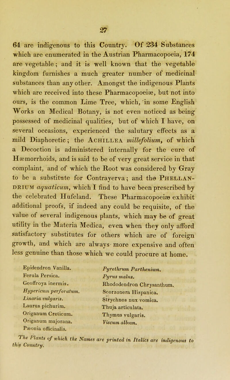 64 are indigenous to this Country. Of 234 Substances which are enumerated in the Austrian Pharmacopoeia, 174 are vegetable; and it is well known that the vegetable kingdom furnishes a much greater number of medicinal substances than any other. Amongst the indigenous Plants which are received into these Pharraacopoeiae, but not into ours, is the common Lime Tree, which, in some English Works on Medical Botany, is not even noticed as being possessed of medicinal qualities, but of which I have, on several occasions, experienced the salutary effects as a mild Diaphoretic; the Achillea millefolium^ of which a Decoction is administered internally for the cure of Haemorrhoids, and is said to be of very great service in that complaint, and of which the Root was considered by Gray to be a substitute for Contrayerva; and the Phellan- DRIUM aquaiicuvi, which I find to have been prescribed by the celebrated Hufeland. These Pharmacopoeiae exhibit additional proofs, if indeed any could be requisite, of the value of several indigenous plants, which may be of great utility in the Materia Medica, even when they only afford satisfactory substitutes for others which are of foreign growth, and which are always' more expensive and often less genuine than those which we could procure at home. Epidendron Vanilla. Ferula Persica. Geoffroya inermis. Hypericum perforalum. Linaria vulyaris, Laurus pichurim. Origanum Creticum. Origanum majorana. Paeonia officinalis. The Plants of which the Names this Country. Pyrethrum Parthenium. Pyrus mains. Rhododendron Chrysanthum. Scorzonera Hispanica. Strychnos nux vomica. Thuja articulata. Thymus vulgaris. Viscum album. are printed in Italics are indigenous to