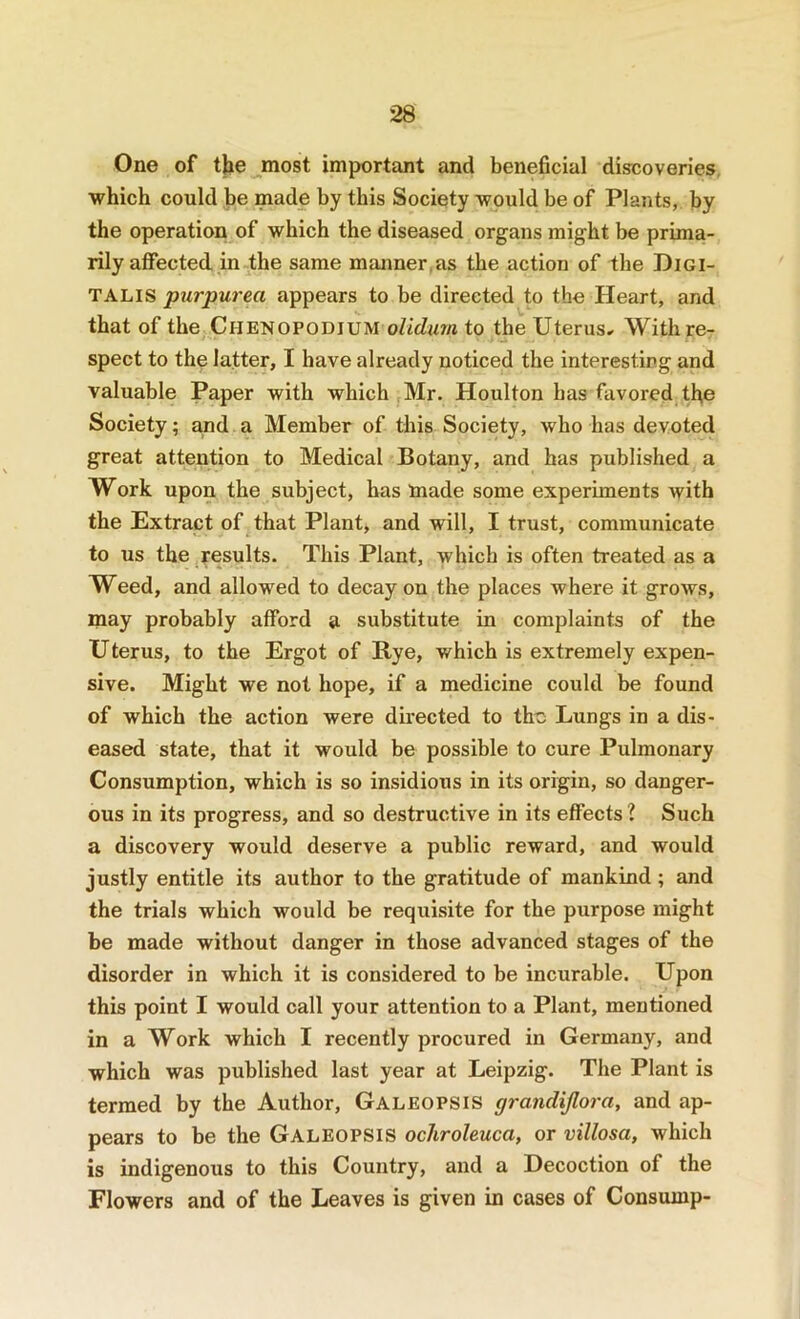 One of the most important and beneficial discoveries which could be made by this Society would be of Plants, by the operation of which the diseased organs might be prima- rily affected in the same manner,as the action of the Digi- talis purpurea appears to be directed to the Heart, and that of the Chenopodium o/idim to the Uterus^ With re- spect to thp latter, I have already noticed the interesting and valuable Paper with which Mr. Houlton has favored the Society; and a Member of this Society, who has devoted great attention to Medical Botany, and has published a Work upon the subject, has made some experiments with the Extract of that Plant, and will, I trust, communicate to us the results. This Plant, which is often treated as a Weed, and allowed to decay on the places where it grows, may probably afford a substitute in complaints of the Uterus, to the Ergot of Bye, which is extremely expen- sive. Might we not hope, if a medicine could be found of which the action were directed to the Lungs in a dis- eased state, that it would be possible to cure Pulmonary Consumption, which is so insidious in its origin, so danger- ous in its progress, and so destructive in its effects ? Such a discovery would deserve a public reward, and would justly entitle its author to the gratitude of mankind; and the trials which would be requisite for the purpose might be made without danger in those advanced stages of the disorder in which it is considered to be incurable. Upon this point I would call your attention to a Plant, mentioned in a Work which I recently procured in Germany, and which was published last year at Leipzig. The Plant is termed by the Author, Galeopsis grandijlora, and ap- pears to be the Galeopsis ochroleuca, or villosa, which is indigenous to this Country, and a Decoction of the Flowers and of the Leaves is given in cases of Consump-