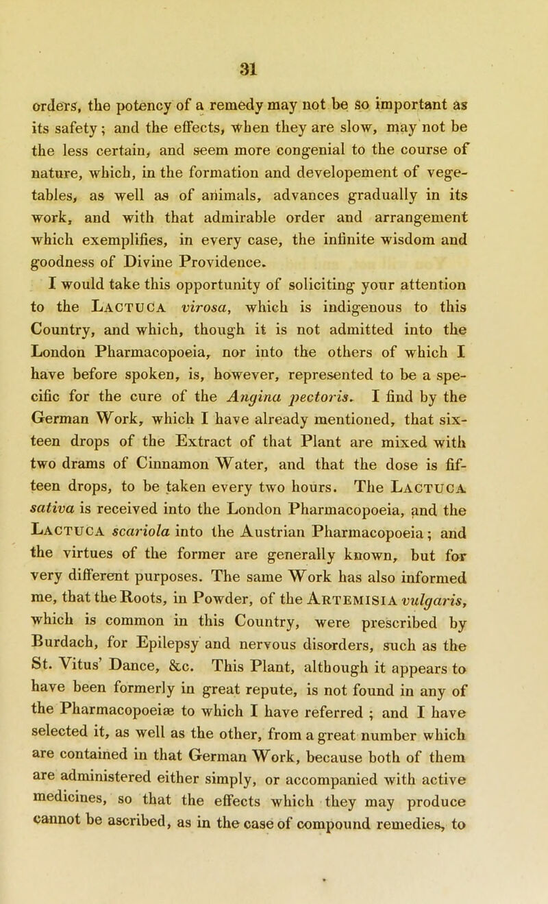 orders, the potency of a remedy may not be so important as its safety; and the effects, when they are slow, may not be the less certain, and seem more congenial to the course of nature, which, in the formation and developement of vege- tables, as well as of animals, advances gradually in its work, and with that admirable order and arrangement which exemplifies, in every case, the infinite wisdom and goodness of Divine Providence. I would take this opportunity of soliciting your attention to the Lactuca virosa, which is indigenous to this Country, and which, though it is not admitted into the London Pharmacopoeia, nor into the others of which I have before spoken, is, however, represented to be a spe- cific for the cure of the Angina pectoris. I find by the German Work, which I have already mentioned, that six- teen drops of the Extract of that Plant are mixed with two drams of Cinnamon Water, and that the dose is fif- teen drops, to be taken every two hours. The Lactuca sativa is received into the London Pharmacopoeia, and the Lactuca scariola mio the Austrian Pharmacopoeia; and the virtues of the former are generally known, but for very different purposes. The same Work has also informed me, that the Roots, in Powder, of the Artemisia which is common in this Country, were pi’escribed by Burdach, for Epilepsy and nervous disorders, such as the St. Vitus’ Dance, &c. This Plant, although it appears to have been formerly in great repute, is not found in any of the Pharmacopoeia to which I have referred ; and I have selected it, as well as the other, from a great number which are contained in that German Work, because both of them are administered either simply, or accompanied with active medicines, so that the effects which they may produce cannot be ascribed, as in the case of compound remedies, to