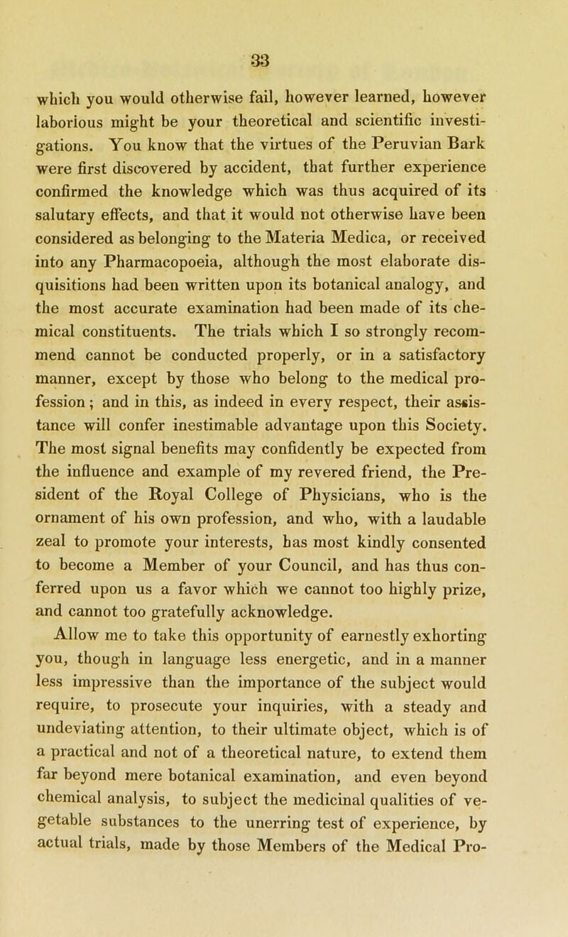 which you would otherwise fail, however learned, however laborious might be your theoretical and scientific investi- gations. You know that the virtues of the Peruvian Bark were first discovered by accident, that further experience confirmed the knowledge which was thus acquired of its salutary effects, and that it would not otherwise have been considered as belonging to the Materia Medica, or received into any Pharmacopoeia, although the most elaborate dis- quisitions had been written upon its botanical analogy, and the most accurate examination had been made of its che- mical constituents. The trials which I so strongly recom- mend cannot be conducted properly, or in a satisfactory manner, except by those who belong to the medical pro- fession ; and in this, as indeed in every respect, their assis- tance will confer inestimable advantage upon this Society. The most signal benefits may confidently be expected from the influence and example of my revered friend, the Pre- sident of the Royal College of Physicians, who is the ornament of his own profession, and who, with a laudable zeal to promote your interests, has most kindly consented to become a Member of your Council, and has thus con- ferred upon us a favor which we cannot too highly prize, and cannot too gratefully acknowledge. Allow me to take this opportunity of earnestly exhorting you, though in language less energetic, and in a manner less impressive than the importance of the subject would require, to prosecute your inquiries, with a steady and undeviating attention, to their ultimate object, which is of a practical and not of a theoretical nature, to extend them far beyond mere botanical examination, and even beyond chemical analysis, to subject the medicinal qualities of ve- getable substances to the unerring test of experience, by actual trials, made by those Members of the Medical Pro-