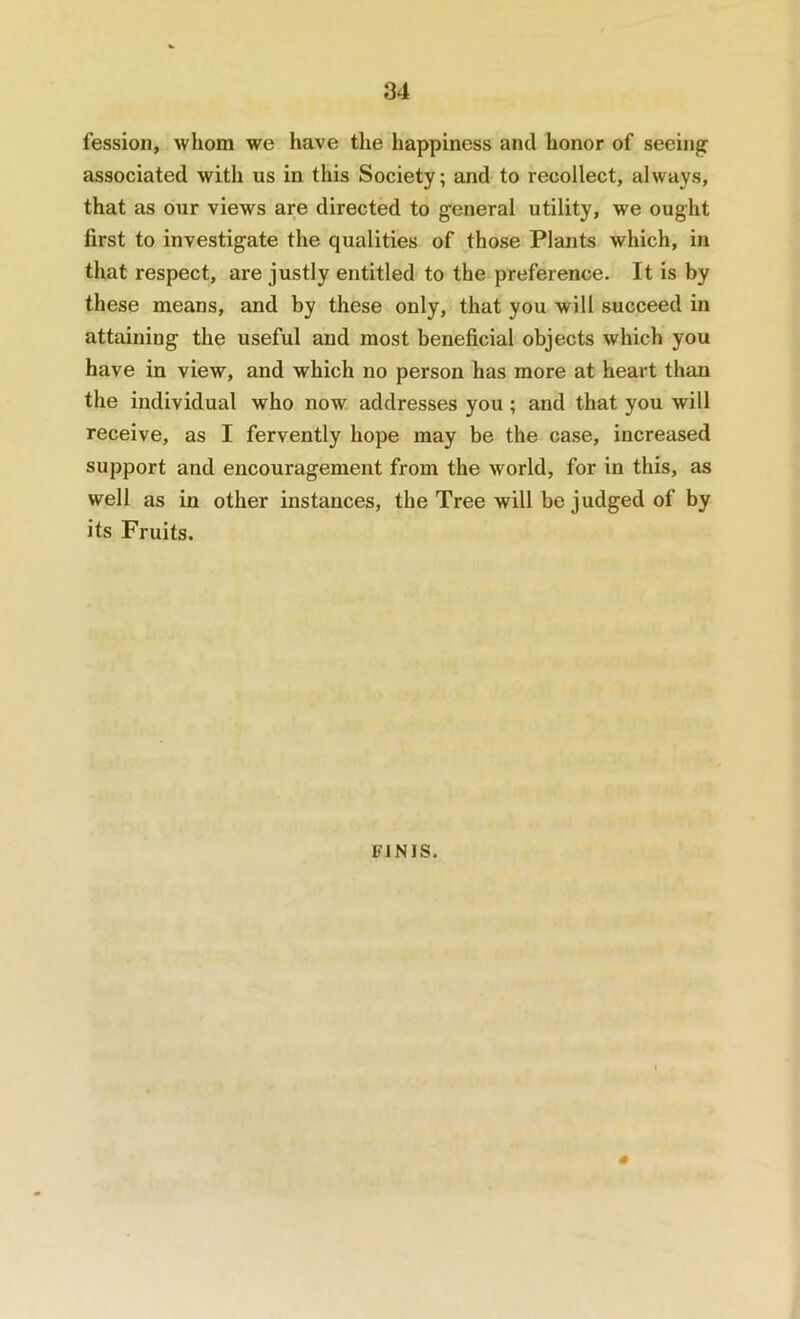 fession, whom we have the happiness and honor of seeing associated with us in this Society; and to recollect, always, that as our views are directed to general utility, we ought first to investigate the qualities of those Plants which, in that respect, are justly entitled to the preference. It is by these means, and by these only, that you will succeed in attaining the useful and most beneficial objects which you have in view, and which no person has more at heart than the individual who now addresses you ; and that you will receive, as I fervently hope may be the case, increased support and encouragement from the world, for in this, as well as in other instances, the Tree will be judged of by its Fruits. FINIS.