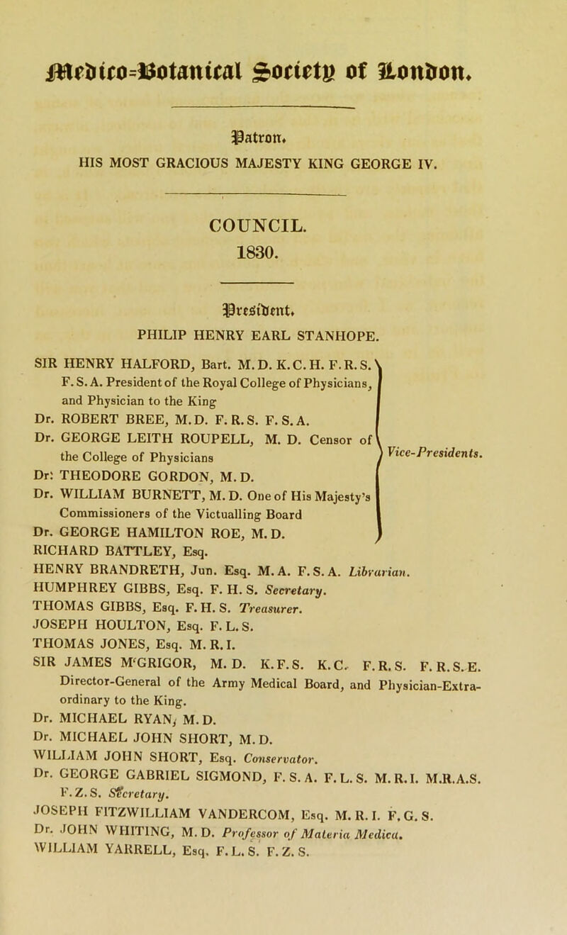 Sotiete of itoniron* iPatron* HIS MOST GRACIOUS MAJESTY KING GEORGE IV. COUNCIL. 1830. PHILIP HENRY EARL STANHOPE. SIR HENRY HALFORD, Bart. M.D. K.C.H. F.R.S.' F. S. A. President of the Royal College of Physicians, and Physician to the King Dr. ROBERT BREE, M.D. F.R.S. F.S.A. Dr. GEORGE LEITH ROUPELL, M. D. Censor of I the College of Physicians ) Dr; THEODORE GORDON, M. D. Dr. WILLIAM BURNETT, M. D. One of His Majesty’s Commissioners of the Victualling Board Dr. GEORGE HAMILTON ROE, M. D. RICHARD BATTLEY, Esq. HENRY BRANDRETH, Jun. Esq. M.A. F.S.A. Libt'uriau, HUMPHREY GIBBS, Esq. F. H. S. Secretary. THOMAS GIBBS, Esq. F. H. S. Treasurer. JOSEPH HOULTON, Esq. F.L.S. THOMAS JONES, Esq. M. R. I. SIR JAMES M'GRIGOR, M.D. K. F. S. K. C.^ F.R.S. F. R.S. E. Director-General of the Army Medical Board, and Physician-Extra- ordinary to the King. Dr. MICHAEL RYANy M. D. Dr. MICHAEL JOHN SHORT, M.D. ^V^ULIAM JOHN SHORT, Esq. Conservator. Dr. GEORGE GABRIEL SIGMOND, F.S.A. F.L.S. M.R.I. M.R.A.S. F. Z.S. Secretary. JOSEPH FITZWILLIAM VANDERCOM, Esq. M. R. I. F. G. S. Dr. JOHN WHITING, M.D. Professor of Materia Medka. WILLIAM YAURELL, Esq. F.L.S. F. Z. S.