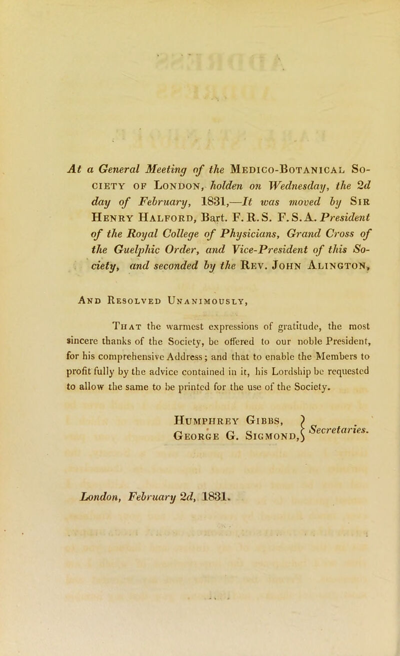 At a General Meeting of the Medico-Botanical So- ciety OF London, liolden on Wednesday, the 2d day of February, 1831,—It was moved by Sir Henry Halford, Ba,rt. F. R.S. President of the Royal College of Physicians, Grand Cross of the Gueljohic Order, and Vice-President of this So- ciety, and seconded by the Rev. John Alington, And Resolved Unanimously, That the warmest expressions of gratitude, the most sincere thanks of the Society, be offered to our noble President, for his comprehensive Address; and that to enable the Members to profit fully by the advice contained in it, his Lordship be requested to allow the same to be printed for the use of the Society. Humphrey Gibbs, ) GEORiE G. London, February 2d, 1831.