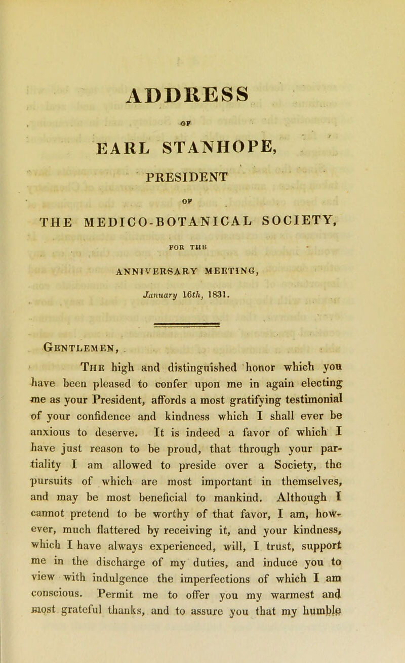 EARL STANHOPE, PRESIDENT OP THE MEDICO-BOTANICAL SOCIETY, FOR TUB ANNIVERSARY MEETING, January \&th, 1831. Gentlemen, ' The high and distinguished honor which you have been pleased to confer upon me in again electing me as your President, affords a most gratifying testimonial of your confidence and kindness which I shall ever be anxious to deserve. It is indeed a favor of which I have just reason to be proud, that through your par- tiality I am allowed to preside over a Society, the pursuits of which are most important in themselves, and may be most beneficial to mankind. Although I cannot pretend to be worthy of that favor, I am, how^ ever, much flattered by receiving it, and your kindness, which I have always experienced, will, I trust, support me in the dischai'ge of my duties, and induce you to view with indulgence the imperfections of which I am conscious. Permit me to offer you my warmest and most grateful thanks, and to assure you that my humhJp