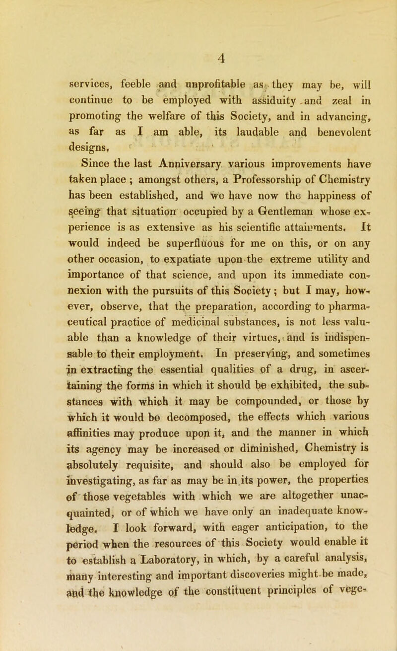 services, feeble and unprofitable asc they may be, will continue to be employed with assiduity .and zeal in promoting the welfare of this Society, and in advancing, as far as I am able, its laudable and benevolent I designs. Since the last Anniversary various improvements have taken place ; amongst others, a Professorship of Chemistry has been established, and we have now the happiness of peeing that situation occupied by a Gentleman whose ex-, perience is as extensive as his scientific attainments. It would indeed be superfluous for me on this, or on any other occasion, to expatiate upon the extreme utility and importance of that science, and upon its immediate con^ nexion with the pursuits of this Society; but I may, how- ever, observe, that the preparation, according to pharma- ceutical practice of medicinal substances, is not less valu- able than a knowledge of their virtues, < and is indispen- sable to their employment. In preserving, and sometimes in extracting the essential qualities of a drug, in ascer- taining the forms in which it should he exhibited, the sub- stances with which it may be compounded, or those by which it would be decomposed, the effects which various affinities may produce upon it, and the manner in which its agency may be increased or diminished. Chemistry is absolutely requisite, and should also be employed for investigating, as far as may be in.its power, the properties of those vegetables with which we are altogether unac- quainted, or of which we have only an inadequate know- ledge, I look forward, with eager anticipation, to the period when the resources of this Society would enable it to establish a Laboratory, in which, by a careful analysis, many interesting and important discoveries might-be made, and the knowledge of the constituent principles of vege-