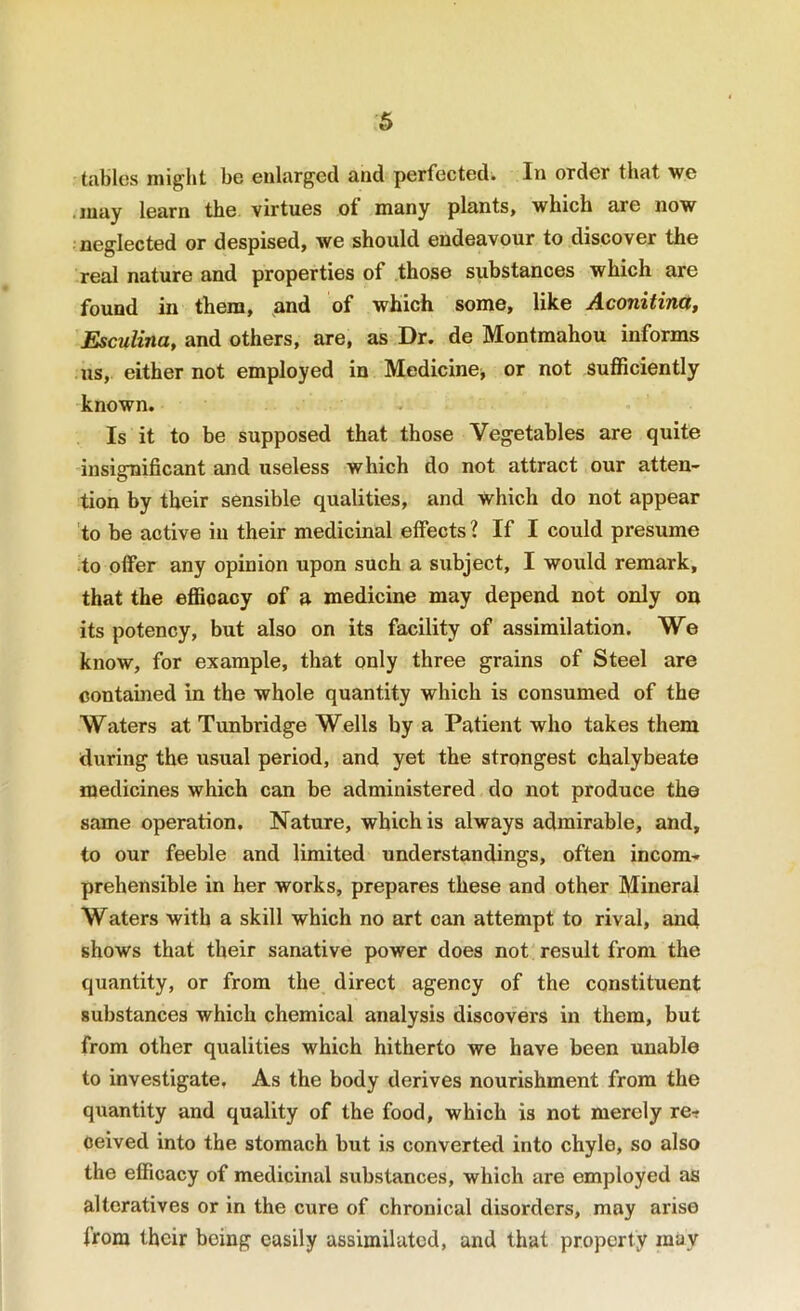 6 tables might be enlarged and perfected. In order that we .may learn the. virtues of many plants, which are now neglected or despised, we should endeavour to discover the real nature and properties of .those substances which are found in them, ,and of which some, like Aconitina, Esculina, and others, are, as Dr. de Montmahou informs us, either not employed in Medicine^ or not sufficiently known. Is it to be supposed that those Vegetables are quite insignificant and useless which do not attract our atten- tion by their sensible qualities, and which do not appear to be active in their medicinal effects ? If I could presume to offer any opinion upon such a subject, I would remark, that the efficacy of a medicine may depend not only on its potency, but also on its facility of assimilation. We know, for example, that only three grains of Steel are contained in the whole quantity which is consumed of the Waters at Tunbridge Wells by a Patient who takes them during the usual period, and yet the strongest chalybeate medicines which can be administered do not produce the same operation. Nature, which is always admirable, and, to our feeble and limited understandings, often incom- prehensible in her works, prepares these and other Mineral Waters with a skill which no art can attempt to rival, and shows that their sanative power does not result from the quantity, or from the direct agency of the constituent substances which chemical analysis discovers in them, but from other qualities which hitherto we have been unable to investigate. As the body derives nourishment from the quantity and quality of the food, which is not merely re-f ceived into the stomach but is converted into chyle, so also the efficacy of medicinal substances, which are employed as alteratives or in the cure of chronical disorders, may arise from their being easily assimilated, and that property may