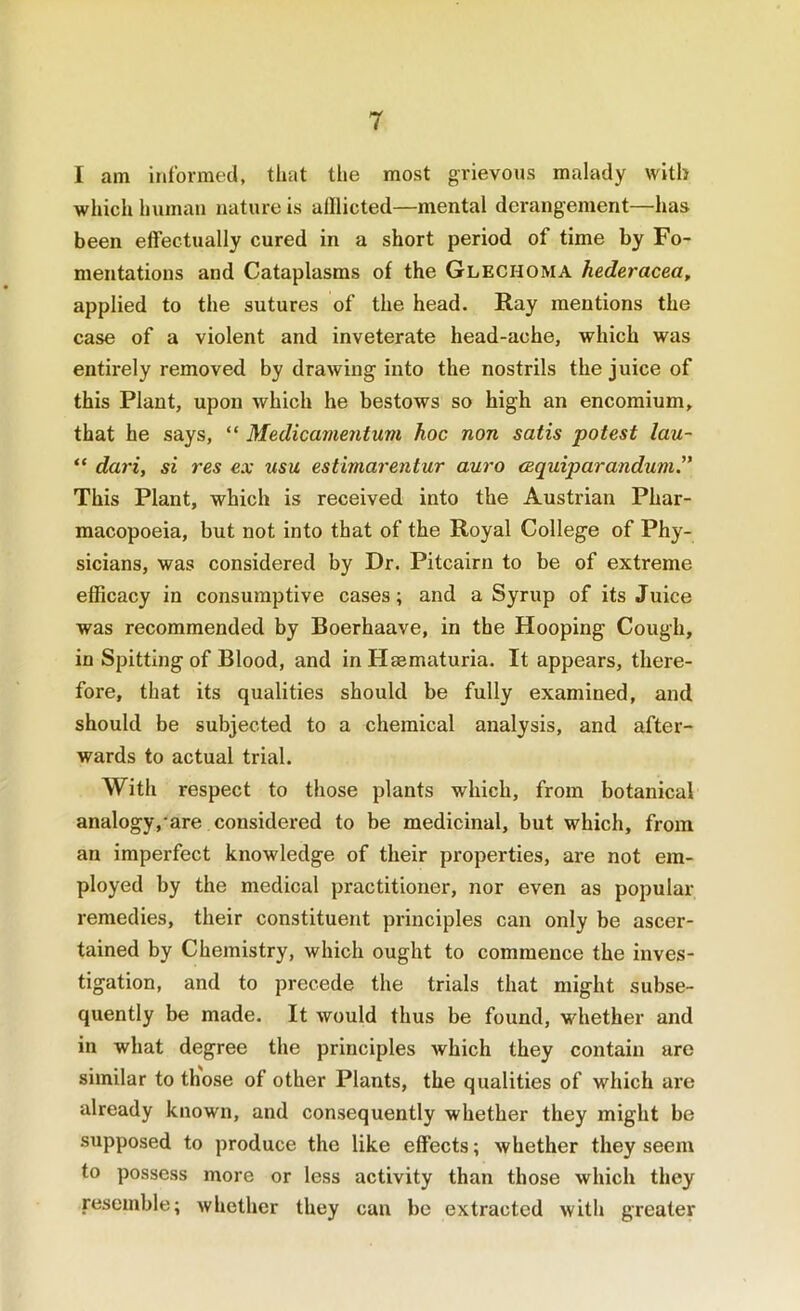 I am informed, that the most grievous malady with which human nature is alllicted—mental derangement—has been effectually cured in a short period of time by Fo- mentations and Cataplasms of the Glechoma hederacea, applied to the sutures of the head. Ray mentions the case of a violent and inveterate head-ache, which was entirely removed by drawing into the nostrils the juice of this Plant, upon which he bestows so high an encomium, that he says, “ Medicamentum hoc non satis potest lau- “ dari, si res ea; usu estimarentur auro cequiparandum.” This Plant, which is received into the Austrian Phar- macopoeia, but not into that of the Royal College of Phy- sicians, was considered by Dr. Pitcairn to be of extreme efficacy in consumptive cases; and a Syrup of its Juice was recommended by Boerhaave, in the Hooping Cough, in Spitting of Blood, and in Hmmaturia. It appears, there- fore, that its qualities should be fully examined, and should be subjected to a chemical analysis, and after- wards to actual trial. With respect to those plants which, from botanical analogy,'are considered to be medicinal, but which, from an imperfect knowledge of their properties, are not em- ployed by the medical practitioner, nor even as popular remedies, their constituent principles can only be ascer- tained by Chemistry, which ought to commence the inves- tigation, and to precede the trials that might subse- quently be made. It would thus be found, whether and in what degree the principles which they contain are similar to those of other Plants, the qualities of which are already known, and consequently whether they might be supposed to produce the like effects; whether they seem to possess more or less activity than those which they resemble; whether they can be extracted with greater