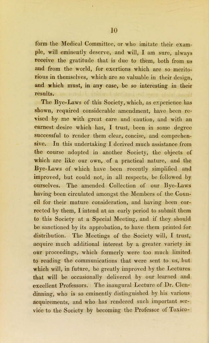 form the Medical Committee, or who imitate their exam- ple, will eminently deserve, and will, I am sure, always receive the gratitude that is due to them, both from us and from the world, for exertions which are so merito- rious in themselves, which are so valuable in their design, and which must, in any case, be so interesting in their results. The Bye-Laws of this Society, which, as experience has shown, required considerable amendment, have been re- vised by me with great care and caution, and with an earnest desire which has, I trust, been in some degree successful to render them clear, concise, and comprehen- sive. In this undertaking I derived much assistance from the course adopted in another Society, the objects of which are like our own, of a practical nature, and the By e-Laws of which have been recently simplified and improved, but could not, in all respects, be followed by ourselves. The amended Collection of our Bye-Laws having been circulated amongst the Members of the Coun- cil for their mature consideration, and having been cor- rected by them, I intend at an early period to submit them to this Society at a Special Meeting, and if they should be sanctioned by its approbation, to have them printed for distribution. The Meetings of the Society will, I trust, acquire much additional interest by a greater variety in our proceedings, which formerly were too much limited to reading the communications that were sent to us, but which will, in future, be greatly improved by the Lectures that will be occasionally delivered by our learned and excellent Professors. The inaugural Lecture of Dr. Clen- dinning, who is so eminently distinguished by his various acquirements, and who has rendered such important ser- vice to the Society by becoming the Professor of Toxico-