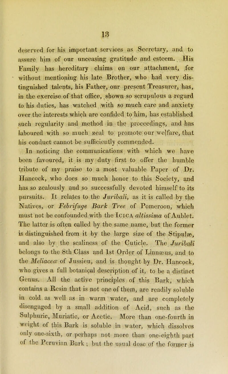 deserved for liis important services as Secretary, and to assure him of our unceasing gratitude and esteem. His Family has hereditary claims on our attachment, for without mentioning his late Brother, who had very dis- tinguished talents, his Father, our present Treasurer, has, in the exercise of that office, ^shown so scrupulous a regard to his duties, has watched with so much care and anxiety over the interests which are confided to him, has established such regularity and method in the proceedings, and has laboured with so much zeal to promote our welfare, that his conduct cannot be sufficiently commended. In noticing the communications with which we have been favoured, it is my duty first to offer the humble tribute of my praise to a most valuable Paper of Dr. Hancock, who does so much honor to this Society, and has so zealously and so successfully devoted himself to its pursuits. It relates to the Jurihali, as it is called by the Natives, or Febrifuge Bark Tree of Pomeroon, which must not be confounded with the IciCA altissima of Aublet. The latter is often called by the same name, but the former is distinguished from it by the large size of the Stipulae, and also by the scaliness of the Cuticle. The Jurihali belongs to the 8th Class and 1st Order of Linnaeus, and to the Meliacece of Jussieu, and is thought by Dr. Hancock, who gives a full botanical description of it, to be a distinct Genus. All the active principles of this Bark, which contains a Resin that is not one of them, are readily soluble in cold as well as in warm water, and are completely disengaged by a snaall addition of Acid, such as the Sulphuric, Muriatic, or Acetic. More than one-fourth in weight of this Bark is soluble in water, which dissolves only one-sixth, or perhaps not more than one-eighth part of the Peruvian Bark ; but the usual dose of the former is