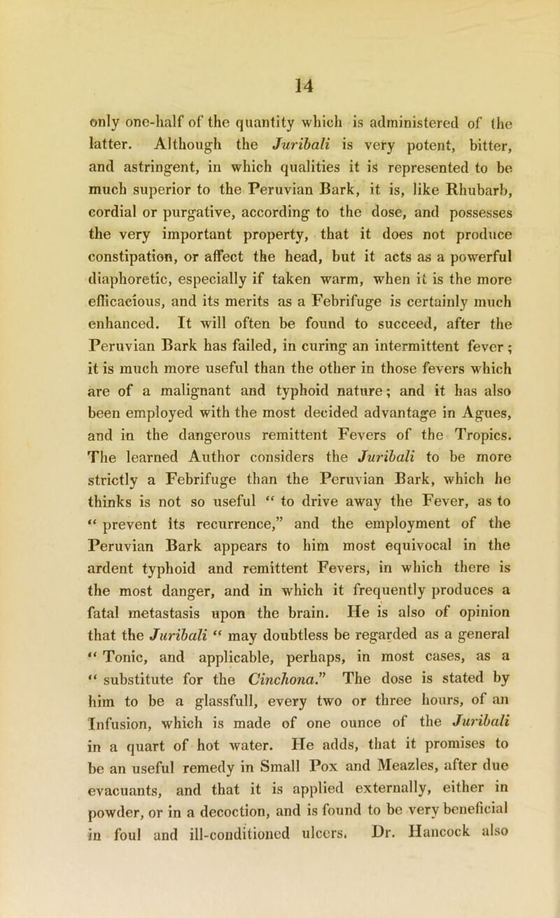 only one-half of the quantity which is administered of the latter. Although the Jurihali is very potent, bitter, and astringent, in which qualities it is represented to bo much superior to the Peruvian Bark, it is, like Rhubarb, cordial or purgative, according to the dose, and possesses the very important property, that it does not produce constipation, or affect the head, but it acts as a powerful diaphoretic, especially if taken warm, when it is the more eflicacious, and its merits as a Febrifuge is certainly much enhanced. It will often be found to succeed, after the Peruvian Bark has failed, in curing an intermittent fever; it is much more useful than the other in those fevers which are of a malignant and typhoid nature; and it has also been employed with the most decided advantage in Agues, and in the dangerous remittent Fevers of the Tropics. The learned Author considers the Jurihali to be more strictly a Febrifuge than the Peruvian Bark, which he thinks is not so useful “ to drive away the Fever, as to “ prevent its recurrence,” and the employment of the Peruvian Bark appears to him most equivocal in the ardent typhoid and remittent Fevers, in which there is the most danger, and in which it frequently produces a fatal metastasis upon the brain. He is also of opinion that the Jurihali “ may doubtless be regarded as a general “ Tonic, and applicable, perhaps, in most cases, as a  substitute for the Cinchona.'^ The dose is stated by him to be a glassfull, every two or three hours, of an Infusion, which is made of one ounce of the Jurihali in a quart of hot water. He adds, that it promises to be an useful remedy in Small Pox and Meazles, after due evacuants, and that it is applied externally, either in powder, or in a decoction, and is found to be very beneficial in foul and ill-conditioned ulcers. Dr. Hancock also