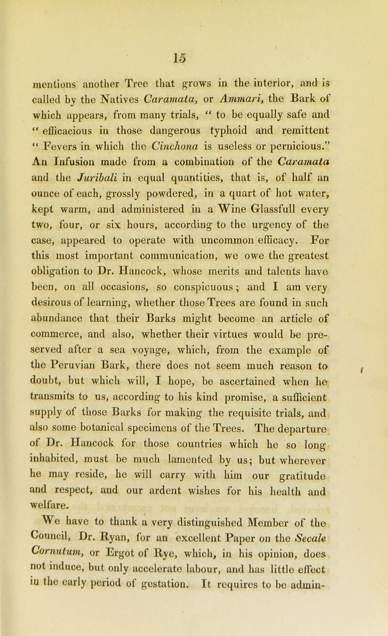 mentions another Tree that grows in the interior, anti is called by the Natives Caramata, or Ammari, the Bark of which appears, from many trials, “to be equally safe and “ efficacious in those dangerous typhoid and remittent “ Fevers in which the Cinchona is useless or pernicious.” An Infusion made from a combination of the Carainaia and the Juribali in equal quantities, that is, of half an ounce of each, grossly powdered, in a quart of hot water, kept warm, and administered in a Wine Glassfull every two, four, or six hours, according to the urgency of the case, appeared to operate with uncommon efficacy. For this most important communication, we owe the greatest obligation to Dr. Hancock, Avhose merits and talents have been, on all occasions, so conspicuous; and I am very desirous of learning, whether those Trees are found in such abundance that their Barks might become an article of commerce, and also, whether their virtues would be pre- served after a sea voyage, which, from the example of the Peruvian Bark, there does not seem much reason to doubt, but which will, I hope, be ascertained when he transmits to us, according to his kind promise, a sufficient supply of those Barks for making the requisite trials, and also some botanical specimens of the Trees. The departure of Dr. Hancock for those countries which he so long inhabited, must be much lamented by us; but wherever he may reside, he will carry with him our gratitude and respect, and our ardent wishes for his health and welfare. We have to thank a very distinguished Member of the Council, Dr. Ryan, for an excellent Paper on the Secale Cornutum, or Ergot of Rye, which, in his opinion, does not induce, but only accelerate labour, and has little effect iu the early period of gestation. It requires to be admin-