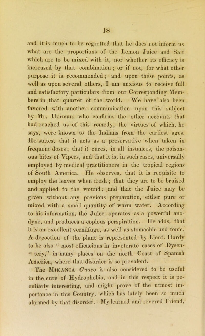 and it is much to be regretted that he does not inform us what are the proportions of the Lemon Juice and Salt which are to be mixed with it, nor whether its efficacy is increased by that combination ; or if not, for what other purpose it is recommended; and upon these points, as well as upon several others, I am anxious to receive full and satisfactory particulars from our Corresponding Mem- bers in that quarter of the world. We have also been favored with another communication upon this subject by Mr. Herman, who confirms the other accounts that had reached us of this remedy, the virtues' of which, he says, were known to the Indians from the earliest ages. He states, that it acts as a preservative when taken in frequent doses; that it cures, in all instances, the poison- ous bites of Vipers, and that it is, in such cases, universally employed by medical practitioners in the tropical regions of South America. He observes, that it is requisite to employ the leaves when fresh ; that they are to be bruised and applied to the wound; and that the Juice may be given without any previous preparation, either pure or mixed with a small quantity of warm water. According to his information, the Juice operates as a powerful ano- dyne, and produces a copious perspiration. He adds, that it is an excellent vermifuge, as well as stomachic and tonic. A decoction of the plant is represented by Lieut. Hardy to be also “ most efficacious in inveterate cases of Dysen- “ tery,” in many places on the north Coast of Spanish America, where that disorder is so prevalent. The Mikania Guaco is also considered to be useful in the cure of Hydrophobia, and in this respect it is pe- culiarly interesting, and might prove of the utmost im- portance in this Country, wliich has lately been so much alarmed by that disorder. My learned and revered Friend,