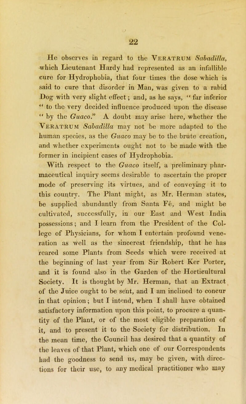 He observes in regard to the VuratrUM Sabadilla, which Lieutenant Hardy had represented as an infallible cure for Hydrophobia, that four times the dose which is said to cure that disorder in Man, was given to a rabid Hog with very slight effect; and, as he says, “ far inferior “ to the very decided influence produced upon the disease “ by the Guaco.” A doubt may arise here, whether the Veratrum Sahadilla may not be more adapted to the human species, as the Guaco may be to the brute creation, and whether experiments ought not to be made with the former in incipient cases of Hydrophobia. With respect to the Gtiaco itself, a preliminary phar- maceutical inquiry seems desirable to ascertain the proper mode of preserving its virtues, and of conveying it to this country. The Plant might, as Mr. Herman states, be supplied abundantly from Santa F6, and might be cultivated, successfully, in our East and West India possessions; and I learn from the President of the Col- lege of Physicians, for whom I entertain profound vene- ration as well as the sincerest friendship, that he has reared some Plants from Seeds which were received at the beginning of last year from Sir Robert Ker Porter, and it is found also in the Garden of the Horticultural Society. It is thought by Mr. Herman, that an Extract ^ of the Juice ought to be sent, and I am inclined to concur in that opinion; but I intend, when I shall have obtained satisfactory information upon this point, to procure a quan- tity of the Plant, or of the most eligible preparation of it, and to present it to the Society for distribution. In the mean time, the Council has desired that a quantity of the leaves of that Plant, which one of our Correspondents had the goodness to send us, may be given, with direc- tions for their use, to any medical practitioner who may