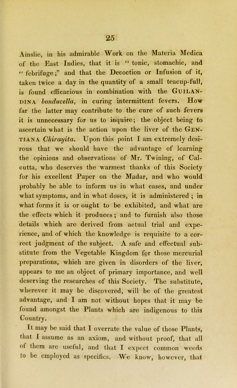 Ainslie, in his admirable Work on the Materia Medica of the East Indies, that it is “ tonic, stomachic, and “ febrifuge;” and that the Decoction or Infusion of it, taken twice a day in the quantity of a small teacup-full, is found eflBcacious in combination with the Guilan- DiNA honducella, in curing intermittent fevers. How far the latter may contribute to the cure of such fevers it is unnecessary for us to inquire; the object being to ascertain what is the action upon the liver of the GeNt TIANA Clfirayita. Upon this point I am extremely desi^ rous that we should have the advantage of learning the opinions and observations of Mr. Twining, of CaU cutta, who deserves the warmest thanks of this Society for his excellent Paper on the Madar, and who would probably be able to inform us in what cases, and under what symptoms, and in what doses, it is administered ; in what forms it is or ought to be exhibited, and what are the effects which it produces ; and to furnish also those details which are derived from actual trial and expe- rience, and of which the knowledge is requisite to a cor- rect judgment of the subject. A safe and effectual sub- stitute from the Vegetable Kingdom fpr those mercurial preparations, which are given in disorders of the liver, appears to me an object of primary importance, and well deserving the researches of this Society. The substitute, wherever it may be discovered, will be of the greatest advantage, and I am not without hopes that it may be found amongst the Plants which are indigenous to this Country. It may be said that I overrate the value of those Plants, that I assume as an axiom, and without proof, that all of them are useful, and that I expect common weeds to be employed as specifics. We know, however, that