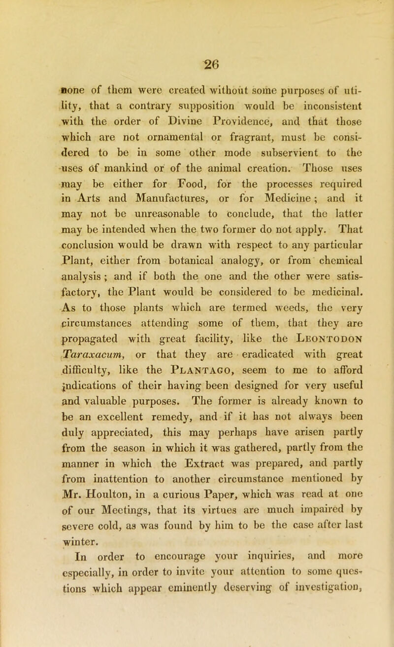 none of them were created without some purposes of uti- lity, that a contrary supposition would be inconsistent with the order of Divine Providence, and that those which are not ornamental or fragrant, must be consi- dered to be in some other mode subservient to the -uses of mankind or of the animal creation. Those uses may be either for Food, for the processes required in Arts and Manufactures, or for Medicine; and it may not be unreeisonable to conclude, that the latter may be intended when the two former do not apply. That conclusion would be di*awn with respect to any particular Plant, either from botanical analogy, or from chemical analysis ; and if both the one and the other were satis- factory, the Plant would be considered to be medicinal. As to those plants which are termed weeds, the very circumstances attending some of them, that they are propagated with great facility, like the Leontodon Taraxacum, or that they are eradicated with great difficulty, like the Plantago, seem to me to afford jndications of their having been designed for very useful and valuable purposes. The former is already known to be an excellent remedy, and if it has not always been duly appreciated, this may perhaps have arisen partly from the season in which it was gathered, partly from the manner in which the Extract was prepared, and partly from inattention to another circumstance mentioned by Mr. Houlton, in a curious Paper, which was read at one of our Meetings, that its virtues are much impaired by severe cold, as was found by him to be the case after last winter. In order to encourage your inquiries, and more especially, in order to invite your attention to some ques- tions which appear eminently deserving of investigation,