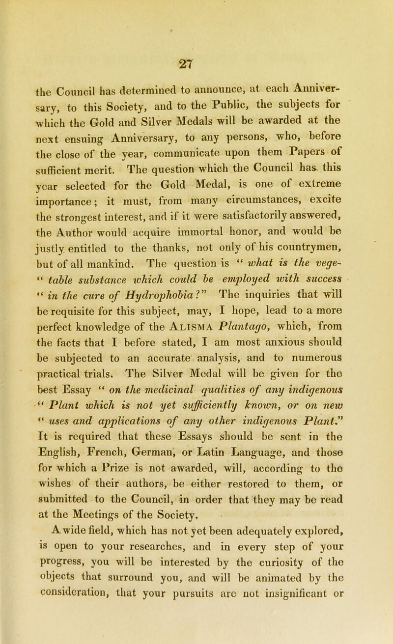 the Council has determined to announce, at each Anniver- sary, to this Society, and to the Public, the subjects for which the Gold and Silver Medals will be awarded at the next ensuing Anniversary, to any persons, who, before the close of the year, communicate upon them Papers of sufficient merit. The question which the Council has. this year selected for the Gold Medal, is one of extreme importance; it must, from many circumstances, excite the strongest interest, and if it were satisfactorily answered, the Author would acquire immortal honor, and would be justly entitled to the thanks, not only of his countrymen, but of all mankind. The question is “ what is the vege- “ table substance ivhich could be employed tvith success “ in the cure of Hydrophobia?” The inquiries that will be requisite for this subject, may, I hope, lead to a more perfect knowledge of the Alisma Plantago, which, from the facts that I before stated, I am most anxious should be subjected to an accurate analysis, and to numerous practical trials. The Silver Medal will be given for the best Essay “ on the medicinal qualities of any indigenous “ Plant which is not yet sufficiently known, or on new “ uses and applications of any other indigenous Plant.” It is required that these Essays should be sent in the English, French, German, or Latin Language, and those for which a Prize is not awarded, will, according to the wishes of their authors, be either restored to them, or submitted to the Council, in order that they may be read at the Meetings of the Society. A wide field, which has not yet been adequately explored, is open to your researches, and in every step of your progress, you will be interested by the curiosity of the objects that surround you, and Avill be animated by the consideration, that your pursuits arc not insignificant or