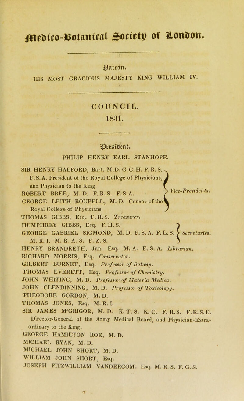 of ilonirou» iJation. ms MOST GRACIOUS MAJESTY KING WILLIAM IV. COUNCIL. 1831. ^roSiHfiU. PHILIP HENRY EARL STANHOPE. SIR HENRY HALFORD, Bart. M.D.G.C.H. F. R. S. F. S. A. President of the Royal College of Physicians, and Physician to the King ROBERT BREE, M. D. F.R.S. F.S.A. GEORGE LEITH ROUPELL, M. D. Censor of the Royal College of Physicians THOMAS GIBBS, Esq. F.H.S. Treasurer. HUMPHREY GIBBS, Esq. F.H.S. GEORGE GABRIEL SIGMOND, M. D. F. S. A. F. L. S. S S’cerefartM. M. R. I. M. R A. S. F. Z. S. 3 HENRY BRANDRETH, Jun. Esq. M. A. F. S. A. Librarian. RICHARD MORRIS, Esq. Conservator. GILBERT BURNET, Esq. Professor of Botany. THOMAS EVERETT, Esq. Professor of Chemistry. JOHN WHITING, M. D. Professor of Materia Medica. JOHN CLENDINNING, M. D. Professor of Toxicology. THEODORE GORDON, M. D. THOMAS JONES, Esq. M. R. I. SIR JAMES M'GRIGOR, M. D. K. T. S. K. C. F.R.S. F.R.S.E. Director-General of the Army Medical Board, and Physician-Extra- ordinary to the King. GEORGE HAMILTON ROE, M. D. MICHAEL RYAN, M. D. MICHAEL JOHN SHORT, M. D. WILLIAM JOHN SHOUT, Esq. JOSEPH FITZWILLIAM VANDERCOM, Esq. M. R. S. F. G. S. ^ Vice-Presidents.