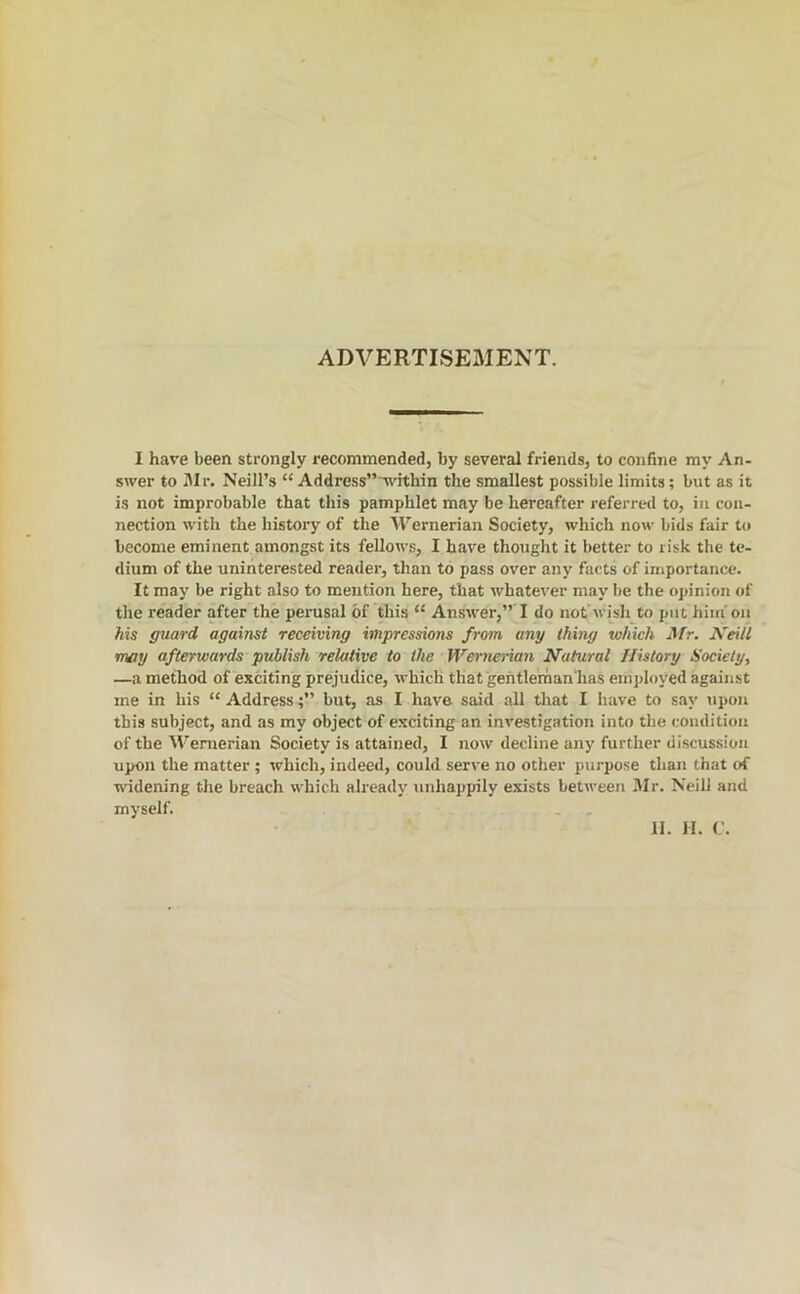 ADVERTISEMENT. I have been strongly recommended, by several friends, to confine my An- swer to Mr. Neill’s “ Address” within the smallest possible limits; but as it is not improbable that this pamphlet may be hereafter referred to, in con- nection with the history of the AVernerian Society, which now bids fair to become eminent amongst its fellows, I heave thought it better to risk the te- dium of the uninterested reader, than to pass over any facts of importance. It may be right also to mention here, that whatever may be the opinion of the reader after the perusal of this “ Answer,”'! do not’wish to put him'on Ms guard against receiving impressions from any thing which Mr. Keill may afterwards publish relative to the Wernerian Natural History Society, —a method of exciting prejudice, which that gehtleinfian'has employed against me in his “ Address;” but, as I have said all that I have to say upon this subject, and as my object of exciting an investigation into the condition of the AVenierian Society is attained, I now decline any further discussion upon the matter ; which, indeed, could ser^•e no other purpose than that of widening the breach which already unhappily exists between Mr. Neill and myself. H. H. C.