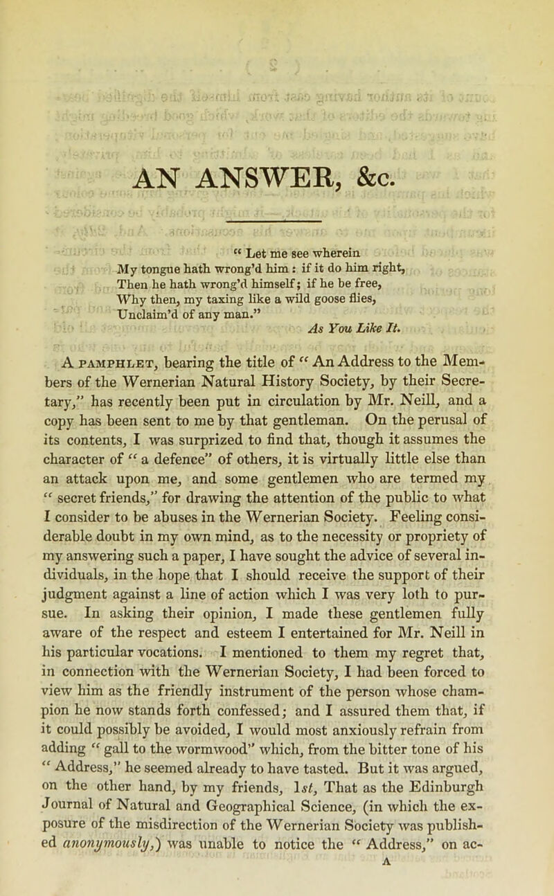 AN ANSWER, &c Let me see wherein My tongue hath wrong’d him: if it do him right, Then he hath wrong’d himself; if he be free, Why then, my taxing like a wild goose flies. Unclaim’d of any man.” As You Like It. A PAMPHLET, bearing the title of An Address to the Mem- bers of the Wernerian Natural History Society, by their Secre- tary,” has recently been put in circulation by Mr. Neill, and a copy has been sent to me by that gentleman. On the perusal of its contents, I was surprized to find that, though it assumes the character of “ a defence” of others, it is virtually little else than an attack upon me, and some gentlemen who are termed my “ secret friends,” for drawing the attention of the public to what I consider to be abuses in the Wernerian Society. Feeling consi- derable doubt in my own mind, as to the necessity or propriety of my answering such a paper, I have sought the advice of several in- dividuals, in the hope that I should receive the support of their judgment against a line of action which I was very loth to pur- sue. In asking their opinion, I made these gentlemen fully aware of the respect and esteem I entertained for Mr. Neill in his particular vocations. I mentioned to them my regret that, in connection with the Wernerian Society, I had been forced to view him as the friendly instrument of the person whose cham- pion he now stands forth confessed; and I assured them that, if it could possibly be avoided, I would most anxiously refrain from adding  gall to the wormwood’' which, from the bitter tone of his ” Address,” he seemed already to have tasted. But it was argued, on the other hand, by my friends, 1st, That as the Edinburgh Journal of Natural and Geographical Science, (in which the ex- posure of the misdirection of the Wernerian Society was publish- ed anonymously,') was \inable to notice the Address,” on ac- A