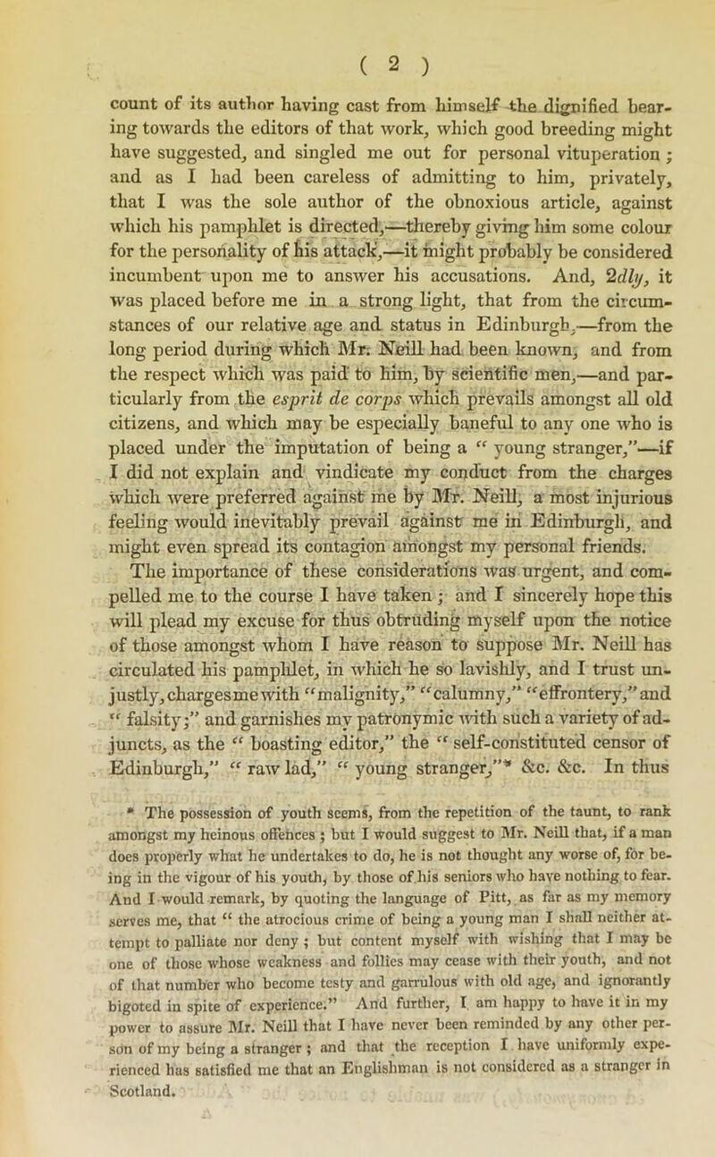 count of its autlior having cast from himself the dignified bear- ing towards the editors of that work, which good breeding might have suggested, and singled me out for personal vituperation ; and as I had been careless of admitting to him, privately, that I was the sole author of the obnoxious article, against which his pampldet is directed,—^thereby giving him some colour for the personality of £is attack',—it might probably be considered incumbent upon me to answer his accusations. And, 2dly, it was placed before me in a strong light, that from the circum- stances of our relative age and status in Edinburgh,—from the long period during which Mr; Neill had been known, and from the respect whicli was paid to him, by sdehtific men,—and par- ticularly from the esprit de corps which prevails amongst all old citizens, and wliich may be especially baneful to any one who is placed under the imputation of being a “ young stranger,”—if I did not explain and vindicate my conduct from the charges which were preferred against me by Mr. Neill, a most injurious feeling would inevitably prevail against me in Edinburgh, and might even spread its contagion amongst my personal friends. The importance of these considerations was urgent, and com- pelled me to the course I have taken ; and I sincerely hope this will plead my excuse for thus obtruding myself upon the notice of those amongst whom I have reason to suppose Sir. Neill has circulated his pampldet, in which he so lavishly, and I trust un- justly, chargesmewith “malignity,” calumny,” “effrontery,” and “ falsity;” and garnishes mv patronymic noth such a variety of ad- juncts, as the “ boasting editor,” the “ self-constituted censor of Edinburgh,” “ raw lad,” “ young stranger^”* &c. &c. In thus * The possession of youth seems, from the repetition of the taunt, to rank amongst my heinous offences ; but I would suggest to Mr. Neill that, if a man does properly what he undertakes to do, he is not thought any worse of, for be- ing in the vigour of his youth, by tliose of.his seniors who have nothing to fear. And I would remark, by quoting the language of Pitt, as far as my memory serves me, that “ the atrocious crime of being a young man I shall neither at- tempt to palliate nor deny ; but content myself with wishing that I may be one of those whose weakness and follies may cease with their youth, and not of that number who become testy and garrulous with old age, and ignorantly bigoted in spite of experience;” And further, I am happy to have it in my power to assure Mr. Neill that I have never been reminded by any other per- sOn of my being a stranger; and that the reception I liave uniformly expe- rienced has satisfied me that an Englishman is not considered as a stranger in Scotland.