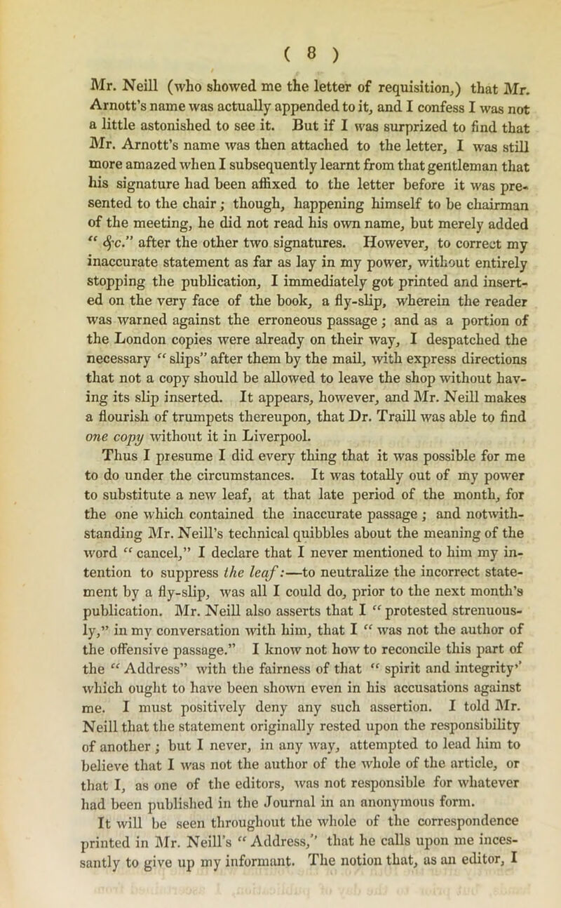 Mr. Neill (who showed me the letter of requisition,) that Mr. Arnott’s name was actually appended to it, and I confess I was not a little astonished to see it. But if I was surprized to find that Mr. Arnott’s name was then attached to the letter, I was still more amazed when I subsequently learnt from that gentleman that his signature had been affixed to the letter before it was pre- sented to the chair; though, happening himself to be chairman of the meeting, he did not read his own name, but merely added S)'c.” after the other two signatures. However, to correct my inaccurate statement as far as lay in my power, without entirely stopping the publication, I immediately got printed and insert- ed on the very face of the book, a fly-slip, wherein the reader was warned against the erroneous passage; and as a portion of the London copies were already on their way, I despatched the necessary “ slips” after them by the mail, with express directions that not a copy should be allowed to leave the shop without hav- ing its slip inserted. It appears, however, and Mr. Neill makes a flourish of trumpets thereupon, that Dr. Traill was able to find one copy without it in Liverpool. Thus I presume I did every thing that it was possible for me to do under the circumstances. It was totally out of my power to substitute a new leaf, at that late period of the month, for the one which contained the inaccurate passage ; and notwith- standing IMr. Neill’s technical quibbles about the meaning of the word “ cancel,” I declare that I never mentioned to him my in- tention to suppress the leaf:—to neutralize the incorrect state- ment by a fly-slip, was all I could do, prior to the next month’s publication. Mr. NeiU also asserts that I protested strenuous- ly,” in my conversation -with him, that I ” was not the author of the offensive passage.” I know not how to reconcile this part of the “ Address” with tlie fairness of that “ spirit and integrity’’ which ought to have been shown even in his accusations against me. I must positively deny any such assertion. I told hlr. Neill that the statement originally rested upon the responsibility of another ; but I never, in any way, attempted to lead him to believe that I was not the author of the whole of the article, or that I, as one of the editors, was not responsible for whatever had been published in the Journal in an anonymous form. It wiU be seen throughout the whole of the correspondence printed in IMr. Neill’s “ Address,’’ that he calls upon me inces- santly to give up my informiuit. The notion that, us an editor, I