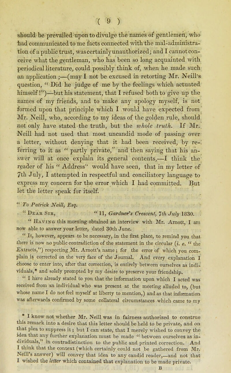 should be prevailed upon to divulge the nairies of gentlemen, Avho had communicated to me facts connected mth the mal-administra- tion of a public trust, was certainly unauthorized; and I cannot con- ceive what the gentleman, who has been so long acquainted with periodical literature, could possibly think of, when he made such an application ;—(may I not be excused in retorting Mr. Neill’s question, “ Did he judge of me by the feelings which actuated himself!”)—but his statement, that I refused both to give up the names of my friends, and to make any apology myself, is not formed upon that principle which I would have expected from Mr. Neill, who, according to my ideas of the golden rule, should not only have stated the truth, but the whole truth. If Mr. Neill had not used that most uncandid mode of passing over a letter, without denying that it had been received, by re-, ferring to it as “ partly private,” and then saying that his an- swer will at once explain its general contents,—I think the reader of his “ Address” would have seen, that in my letter of 7th Jnly, I attempted in respectful and conciliatory language to express my concern for the error which I had committed. But let the letter speak for itself. “ ro Patrick Neill, Esq, “ Deah Sir, Gardner's Crescent, 'Ith July 1830. “ Having this morning obtained an interview with Mr. Arnott, I am now able to answer your letter, dated 30th June. “ It, however, appears to be necessary, in the first place, to remind you that there is now no public contradiction of the statement in the circular (i. e. “ the Extracts,”) respecting,Mr. Arnott’s name; for the error of which you com- plain is corrected on the very face of the Journal. And every explanation 1 choose to enter into, after that correction, is entirely between ourselves as indi- viduals,* and solely prompted by my desire to preserve your friendship. “ I have already stated to you that the information upon which I acted was received from an individual who was present at the meeting alluded to, (but whose name I do not feel myself at liberty to mention,) and as that information was afterwards confirmed by some collateral circumstances which came to my ■ I know not whether Mr. Neill was in fairness authorized to construe this remark into a desire that this letter should be held to be private, and on that plea to suppress it; but I can state, that I merely wished to convey the idea that any further explanation must be made “ between ourselves as in- dividuals,” in contradistinction to the public and printed correction. And 1 think that the context (which certainly could not be gathered from Mr. Neill’s answer) will convey that idea to any candid reader, and not that I wished the letter which contained that explanation to be made private. B