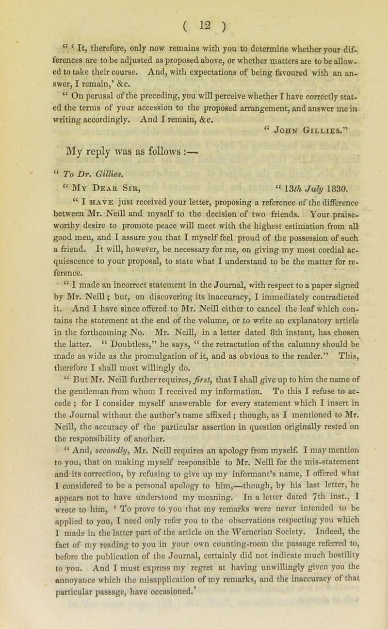 ‘ It, therefore, only now remains with you to determine whether your dif- ferences are to be adjusted as proposed above, or whether matters are to be allow- ed to take their course. And, with expectations of being favoured with an an- swer, I remain,’ &c. “ On perusal of the preceding, you will perceive whether I have correctly stat- ed the terms of your accession to the proposed arrangement, and answer me in writing accordingly. And I remain, &c. “ John Gillies.” My reply was as follows:—■ “ To Dr. Gillies, “ My Dear Sin, “ 13lh July 1830. “ I HAVE just received your letter, proposing a reference of the difference between Mr. NeiU and myself to the decision of two friends. Your.praise- worthy desire to promote peace will meet with the highest estimation from all good men, and I assure you that I myself feel proud of the possession of such a friend. It will, however, be necessary for me, on giving my most cordial ac- quiescence to your proposal, to state what I understand to be the matter for re- ference. ‘‘ I made an incorrect statement in the Journal, with respect to a paper signed by Mr. Neill; but, on discovering its inaccuracy, I immediately contradicted it. And I have since offered to Mr. NeiU either to cancel the leaf which con- tains the statement at the end of the volume, or to write an explanatory article in the forthcoming No. Mr. NeiU, in a letter dated 8th instant, has chosen the latter. “ Doubtless,” he says, “ the retractation of the calumny should be made as wide as the promulgation of it, and as obvious to the reader.” This, therefore I shall most wiUingly do. “ But Mr. NeiU firther requires, first, that I shaU give up to him the name of the gentleman from whom I received my information. To this I refuse to ac- cede ; for I consider myself answerable for every statement which I insert in the Journal without the author’s name affixed; though, as I mentioned to Mr. NeiU, the accuracy of the particular assertion in question originaUy rested on the responsibility of another. “ And, secondly, Mr. Neill requires an apology from myself. I may mention to you, that on making myself responsible to Mr. NeiU for the mis-statement and its correction, by refusing to give up my informant’s name, I offered what I considered to be a personal apology to him,—though, by his last letter, he appears not to have understood my meaning. In a letter dated 7th inst., I wrote to him, ‘ To prove to you tliat my remarks were never intended to be applied to you, I need only refer you to the observations respecting you which 1 made in the latter part of the article on the AVernerian Society. Indeed, the fact of my reading to you in your own counting-room the passage referred to, before the publication of the Journal, certainly did not indicate much hostility to you. And I must express my regret at having unwillingly given you the annoyance which tlie misapplication of my remarks, and the inaccuracy of that particular passage, have occasioned.’