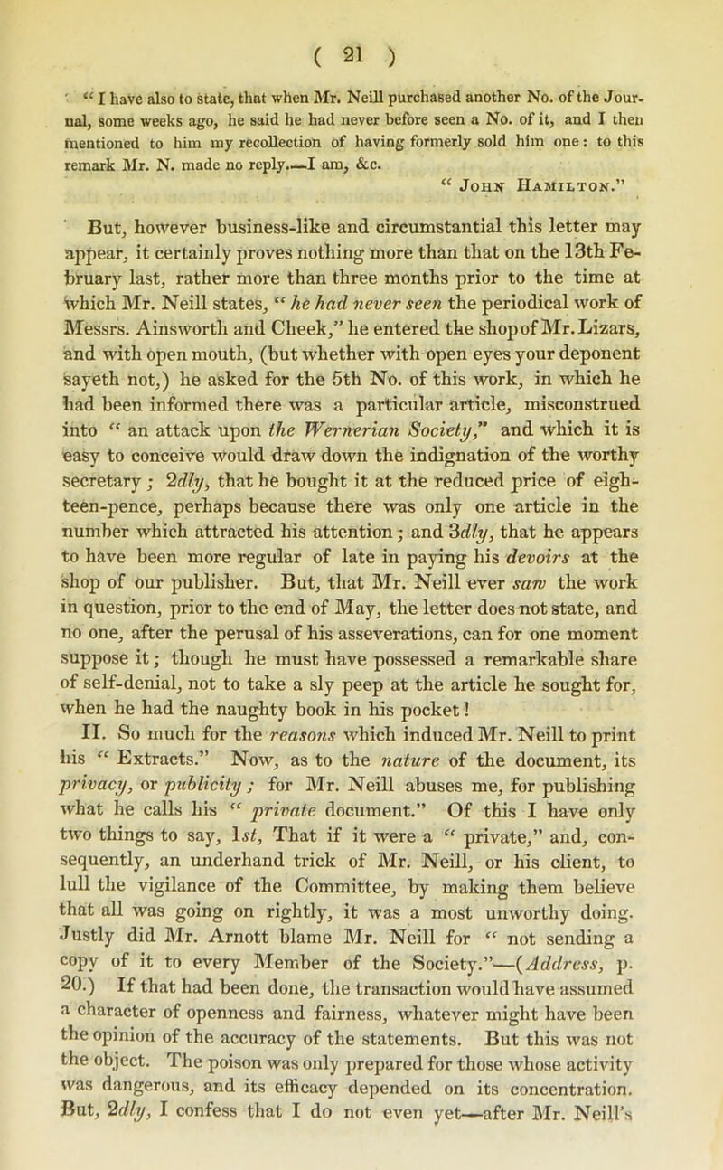 ■ “ I have also to state, that when Mr. Neill purchased another No. of the Jour- nal, some weeks ago, he said he had never before seen a No. of it, and I then mentioned to him my recollection of having formerly sold him one: to this remark Mr. N. made no reply.—-I am, &c. “ John Hamilton.” But, however business-like and circumstantial this letter may appear, it certainly proves nothing more than that on the 13th Fe- bruary last, rather more than three months prior to the time at Which Mr. Neill states,  /le had never seen the periodical work of Messrs. Ainsworth and Cheek,” he entered the shopof Mr.Lizars, and with open mouth, (but whether with open eyes your deponent sayeth not,) he asked for the 5th No. of this work, in which he had been informed there was a particular article, misconstrued into “ an attack upon the Wernerian Society,” and which it is easy to conceive would draw down the indignation of the worthy secretary ; 2dly, that he bought it at the reduced price of eigh- teen-pence, perhaps because there was only one article in the number which attracted his attention; and Zdly, that he appears to have been more regular of late in paying his devoirs at the shop of our publisher. But, that Mr. Neill ever saw the work in question, prior to the end of May, the letter does not state, and no one, after the perusal of his asseverations, can for one moment suppose it; though he must have possessed a remarkable share of self-denial, not to take a sly peep at the article he sought for, when he had the naughty book in his pocket! II. So much for the reasons which induced Mr. Neill to print liis ‘‘ Extracts.” Now, as to the nature of the document, its privacy, or publicity ; for Mr. Neill abuses me, for publishing what he calls his “ private document.” Of this I have only two things to say, Ijf, That if it were a “ private,” and, con- sequently, an underhand trick of Mr. Neill, or his client, to lull the vigilance of the Committee, by making them believe that all was going on rightly, it was a most unworthy doing. Justly did Mr. Arnott blame Mr. Neill for “ not sending a copy of it to every Member of the Society.”—{Address, p. 20.) If that had been done, the transaction would have assumed a character of openness and fairness, whatever might have been the opinion of the accuracy of the statements. But this was not the object. The poison was only prepared for those whose activity was dangerous, and its efficacy depended on its concentration. But, 2dly, I confess that I do not even yet—after Mr. Neill'.s