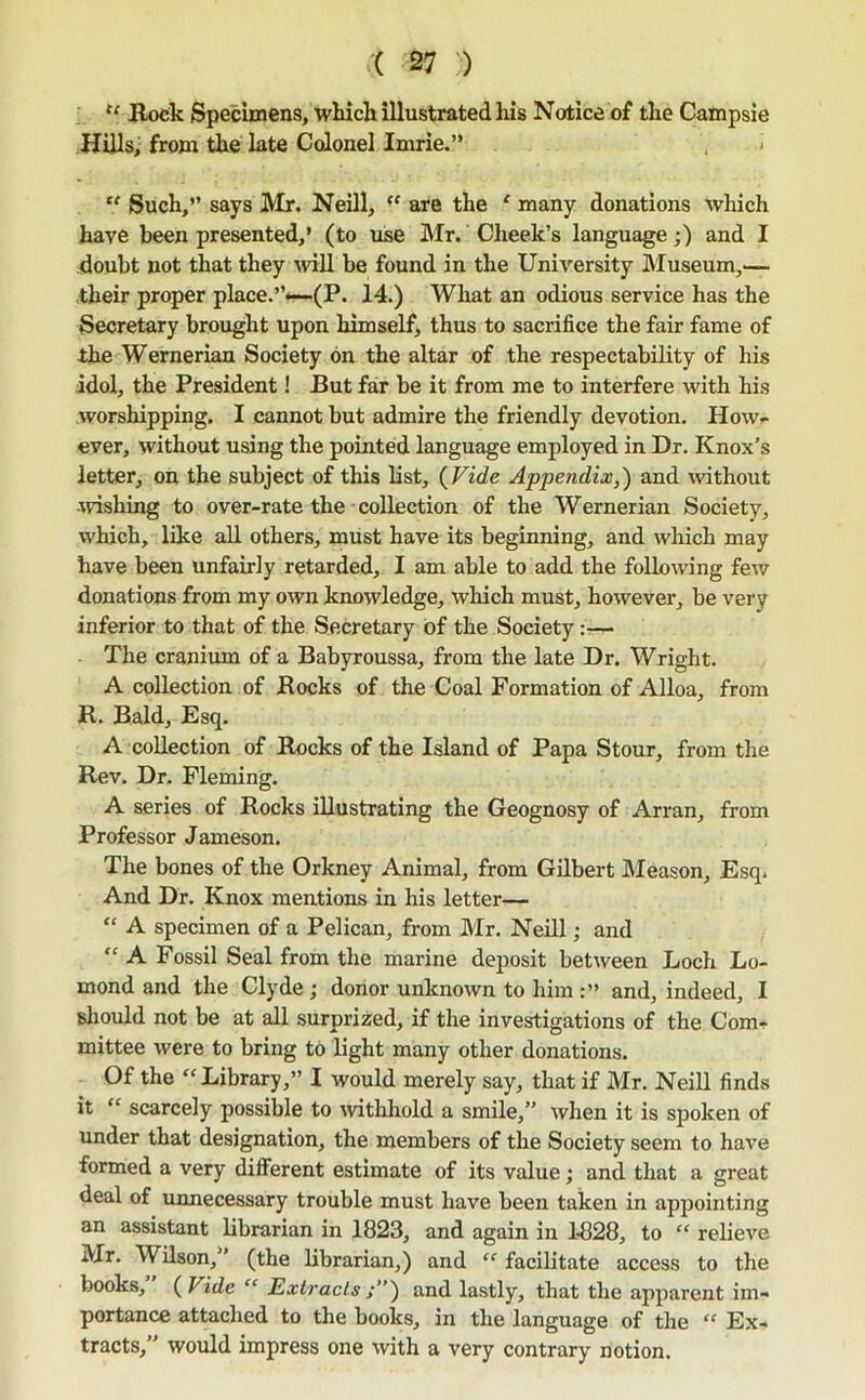 “ Rock Specimens, which illustrated his Notice of the Campsie Hills> from the late Colonel Imrie.” , i Such,” says Mr. Neill,  are the ‘ many donations which have been presented,’ (to use Mr. Cheek’s language;) and I doubt not that they -will be found in the University Museum,— their proper place.”*—(P. 14.) What an odious service has the Secretary brought upon himself, thus to sacrifice the fair fame of the Wernerian Society on the altar of the respectability of his idol, the President! But far be it from me to interfere with his worshipping. I cannot but admire the friendly devotion. How- ever, without using the pointed language employed in Dr. Knox’s letter, on the subject of this list, {Vide Appendix,) and without wishing to over-rate the collection of the Wernerian Society, which, like all others, must have its beginning, and which may have been unfairly retarded, I am able to add the following few donations from my own knowledge, which must, however, be very inferior to that of the Secretary of the Society:— The cranium of a Babyroussa, from the late Dr. Wright. A collection of Rocks of the Coal Formation of Alloa, from R. Bald, Esq. A collection of Rocks of the Island of Papa Stour, from the Rev. Dr. Fleming. A series of Rocks illustrating the Geognosy of Arran, from Professor Jameson. The bones of the Orkney Animal, from Gilbert hleason. Esq. And Dr. Knox mentions in his letter— “ A specimen of a Pelican, from Mr. Neill; and “ A Fossil Seal from the marine deposit between Loch Lo- mond and the Clyde; donor unknown to him and, indeed, I should not be at all surprized, if the investigations of the Com- mittee were to bring to light many other donations. Of the “ Library,” I would merely say, that if Mr. Neill finds it “ scarcely possible to wthhold a smile,” when it is sjooken of under that designation, the members of the Society seem to have formed a very different estimate of its value; and that a great deal of unnecessary trouble must have been taken in appointing an assistant librarian in 1823, and again in 1828, to “ relieve Mr, Wilson,” (the librarian,) and “ facilitate access to the books, {Vide “ Extracts and lastly, that the apparent im- portance attached to the books, in the language of the “ Ex- tracts,” would impress one with a very contrary notion.