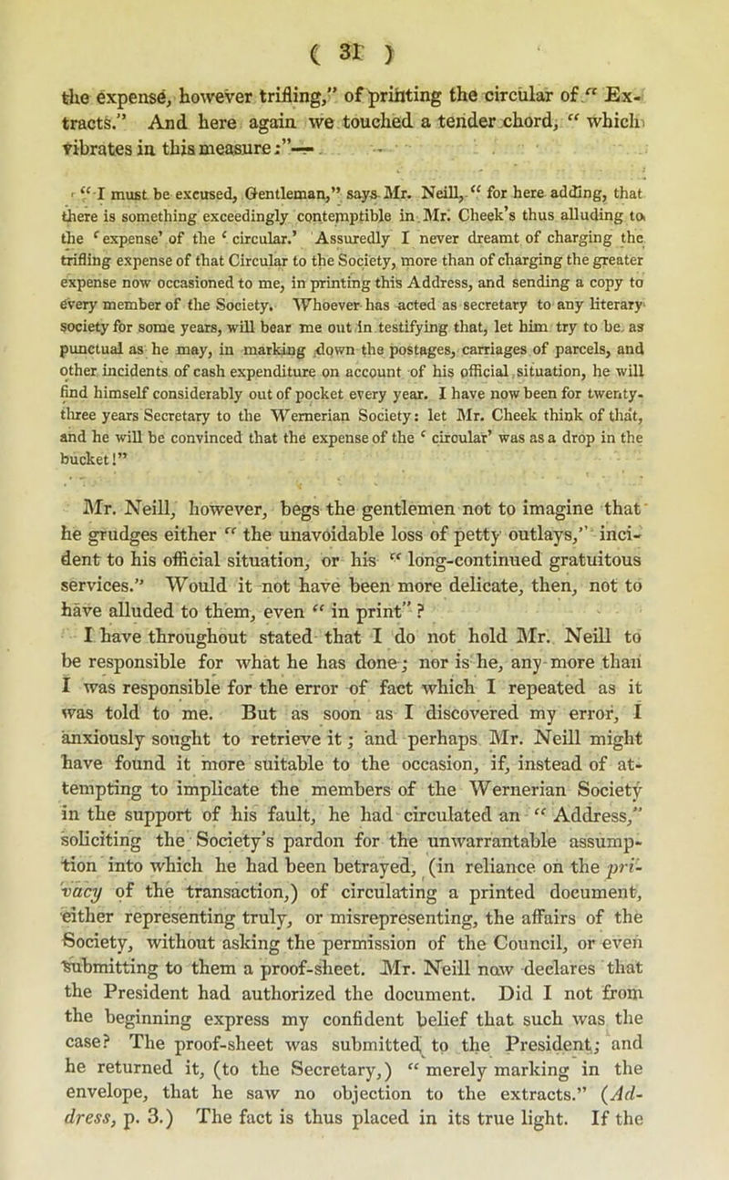 ( > the expense/however trifling,” of printing the circular of  Ex- tracts.” And here again we touched a tender chord, “ whicln vibrates in this measure “ I must be excused. Gentleman,” says-Mr. Neill,. “ for here adding, that there is something exceedingly contemptible in.Mri Cheek’s thus alluding toi the ‘’expense’of the ‘circular.’ Assiuredly I never dreamt of charging the trifling expense of that Circular to the Society, more than of charging the greater expense now occasioned to me, in printing this Address, and sending a copy to every member of the Society, 'W^hoever has .acted as secretary to any hterary* society for some years, will bear me out in testifying that, let him try to be, as punctual as he may, in marking ,dqwn the postages, carriages of parcels, and other incidents of cash expenditure on account of his official .situation, he will find himself considerably out of pocket every year. I have now been for twenty- tlnee years Secretary to the ’Wernerian Society; let Mr. Cheek think of that, and he will be convinced that the expense of the ‘ circular’ was as a drop in the bucket!” Mr. Neill, however, begs the gentlemen not to imagine that' he grudges either “ the unavoidable loss of petty outlays,’’' inci- dent to his official situation, or his “ long-continued gratuitous services.” Would it not have been more delicate, then, not to have alluded to them, even “ in print” ? I have throughout stated that I do not hold I\Ir. NeiD to be responsible for what he has done ; nor is he, any more than I was responsible for the error of fact which I repeated as it was told to me. But as soon as I discovered my error, I anxiously sought to retrieve it; and perhaps Mr. Neill might have found it more suitable to the occasion, if, instead of at- tempting to implicate the members of the Wernerian Society in the support of his fault, he had circulated an “ Address,” soliciting the Society’s pardon for the unwarrantable assump- tion into which he had been betrayed, (in reliance on the jyri'- 'vacy of the transaction,) of circulating a printed document, •either representing truly, or misrepresenting, the affairs of the Society, without asking the permission of the Council, or even ■^bmitting to them a proof-sheet. Mr. Neill naw declares that the President had authorized the document. Did I not from the beginning express my confident belief that such was the case? The proof-sheet was submitted to the President; and he returned it, (to the Secretary,) “ merely marking in the envelope, that he saw no objection to the extracts.” (^Ad- dress, p. 3.) The fact is thus placed in its true light. If the