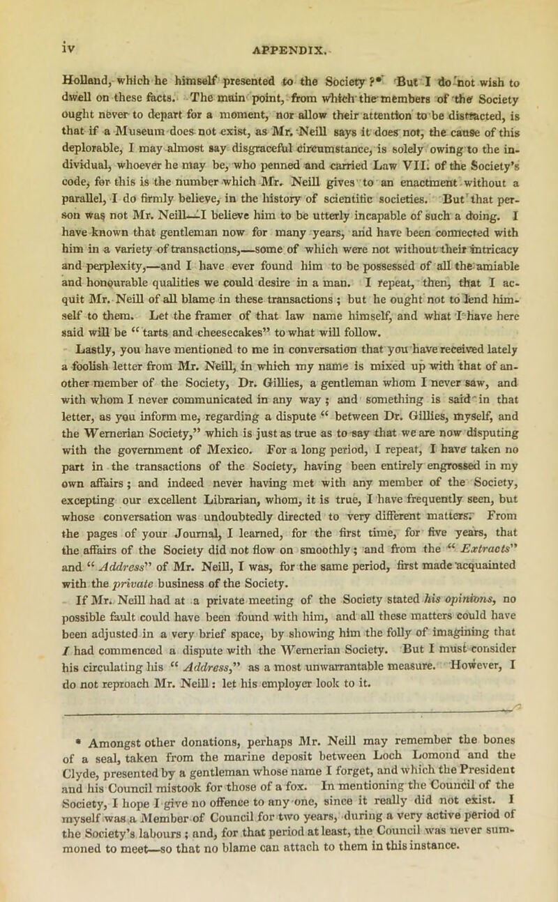 Holland, which he himself* presented to the Society?*' Bui I do-not wish to dwell on these focts.> The main point, from which the-members of the Society ouglit never to depart for a moment, nor dlow their attention to be distiacted, is that if a Museum does not exist, as Mr.-Neill says it does not, the cause of this deplorable, I may almost say disgraceftil circumstance, is solely owing to the in- dividual, whoever he may be, who i>enned and carried Law Vlli of the Society’s code, for this is the number which Mr. Neill gives'. to an enactment ■ without a parallel, I do firmly believe, in the history of scientific societies. But’that per- son was not Mr. Neill-.^I believe him to be utterly incapable of such a doing. I have known that gentleman now for many years, arid have been connected with him in a variety of transactions,—some of which were not without their intricacy and perplexity,—and I have ever fovmd him to be possessed of all the-amiable and honourable qualities we could desire in a man. I repeat, then, that I ac- quit Mr. Neill of all blame in these transactions ; but he ought not to lend him- self to them. Let the framer of that law name himself, and what ■I'-have here said will be “ tarts and cheesecakes” to what will follow. Lastly, you have mentioned to me in conversation that you have received lately a foolish letter from Mr. Neill, in which my name is mixed up -widi that of an- other member of the Society, Dr. Gillies, a gentleman whom I never saw, and with whom I never communicated in any way; and something is said in that letter, as 3^u inform me, regarding a dispute “ between Dr. Gillies, myself, and the Wernerian Society,” which is just as true as to-say that we are now disputing with the government of Mexico. For a long period, I repeat, I have taken no part in the transactions of the Society, having been entirely engrossed in my own affairs; and indeed never having met with any member of the Society, excepting our excellent Librarian, whom, it is true, I have frequently seen, but whose conversation was undoubtedly directed to very different mattersr From the pages of your Journal, I learned, for the first time, for five years, that the affairs of the Society did not flow on smoothly; and from the “ Extracts and “ Address of Mr. Neill, I was, for the same period, first made'acquainted with the private business of the Society. If Mr.. NeiU had at a private meeting of the Society stated Ais opinhww, no possible fault could have been found -with him, and all these matters could have been adjusted in a very brief space, by allowing him the folly of imagining that / had commenced a dis]iute with the Wernerian Society. But I must -consider his circulating Iris Address as a most unwarrantable measure. However, I do not reproach Mr. Neill; let his employer look to it. • Amongst other donations, perhaps Mr. Neill may remember the bones of a seal, taken from the marine deposit between Loch Lomond and the Clyde, presented by a gentleman whose name I forget, and which the President and his Council mistook for those of a fox. In mentioning the Council of the Society, I hope I give no oflfence to anyone, since it really did not exist. I myself was a Member of Council for two years, during a very active period of the Society’s labours; and, for that period at least, the Council \vas never sum- moned to meet—so that no blame can attach to them in this instance.