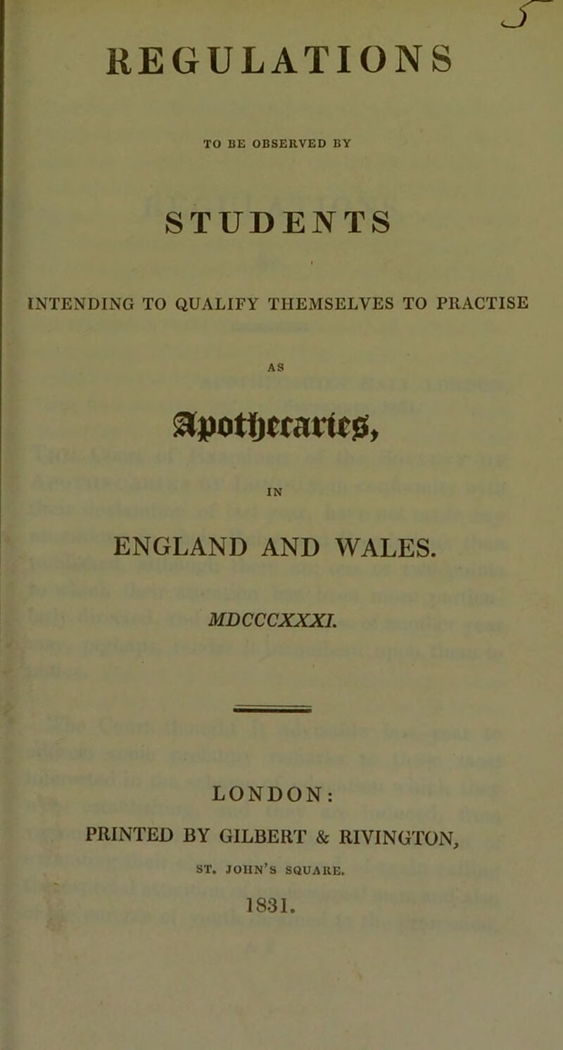 REGULATIONS TO BE OBSERVED BY STUDENTS INTENDING TO QUALIFY THEMSELVES TO PRACTISE IN ENGLAND AND WALES. MDCCCXXXI. LONDON: PRINTED BY GILBERT & RIVINGTON, ST. John’s square. 1831.