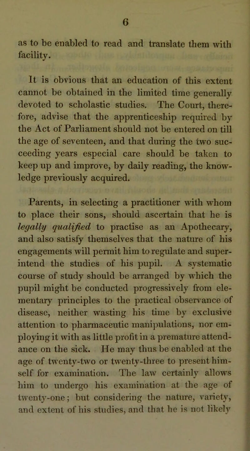 as to be enabled to read and translate them with facility. It is obvious that an education of this extent cannot be obtained in the limited time generally devoted to scholastic studies. The Court, there- fore, advise that the apprenticeship required by the Act of Parliament should not be entered on till the age of seventeen, and that during the two suc- ceeding years especial care should be taken to keep up and improve, by daily reading, the know- ledge previously acquired. Parents, in selecting a practitioner with whom to place their sons, should ascertain that he is legally qualified to practise as an Apothecary, and also satisfy themselves that the nature of his engagements will permit him to regulate and super- | intend the studies of his pupil. A systematic j course of study should be arranged by which the pupil might be conducted progressively from ele- mentary principles to the practical observ^ance of disease, neither wasting his time by exclusive attention to pharmaceutic manijndations, nor em- j ploying it with as little profit in a premature attend- j ance on the sick. He may thus be enabled at the | age of twenty-two or twenty-three to present him- i self for examination. The law certainly allows | him to undergo his examination at the age of | twenty-one; but considering the nature, variety, \ and extent of his studies, and that he is not likely i